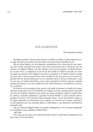 LOS ALDEANOS
Para Benjamín Carrión
Era bajita, gordita y tenía los ojos zarcos; el cabello era rubio; el talle, robusto; la ca-
ra, algo morena; y los pechos eran tan duros como dos buenos repollos de col.
Hija de doña María y de don Manuel, mayordomos de la hacienda de don Anto-
nio, que tenían el ganado más gordo y las vacas más lecheras de la comarca; tuvo sus
amores con Miguel. Miguel era alto, esbelto; tenía los ojos pardos, el cabello berme-
jo, el cutis claro, y cualquiera de las mozas del pueblo se hubiera alocado por tener
un galán tan apuesto. Pero Miguel era pobre; sus padres se le habían muerto cuando
era muy niño y decepcionado de la vida, tomaba de ella muy poco en serio para de-
dicarla toda en francachelas; por eso en el pueblo todos le decían el Balcache, y más
de una vez se le había visto llorar, con los ojos cargados de tristeza, bajo los copudos
mangos del huerto, si el cielo estaba lleno de nubes plomizas y el ambiente era pesa-
do y caluroso.
El villorrio era tan pequeño, que parecía un nidal de palomas en medio del campo
extenso, besado por el río. Lo formaban tres ringlas de casas simétricamente colocadas
en torno de la iglesia antañosa, más ancha que larga; alrededor estaba el campo, lleno
de cañares, maizales, platanares y grandes terrenos baldíos. A cada casucha corres-
pondía un huerto; en los huertos había naranjas, limas... La de don Manuel estaba en
la ringla izquierda, casi besándose con la iglesia, y el huerto era el mejor cultivado y
el más apetitoso, por sus naranjas dulces y coloradotas y sus duraznos entreabiertos,
goteando miel.
Allí, en el huerto, Miguel había encontrado a Margarita, y con el corazón palpitante
y las mejillas un poco pálidas, le había dicho:
-¡Mi vida!
Y la moza, que ya otras veces había sonreído al mozo, se dejó besar largamente en la
boca roja, en los ojos dulces.
CENTENARIO 1906-2006138
 