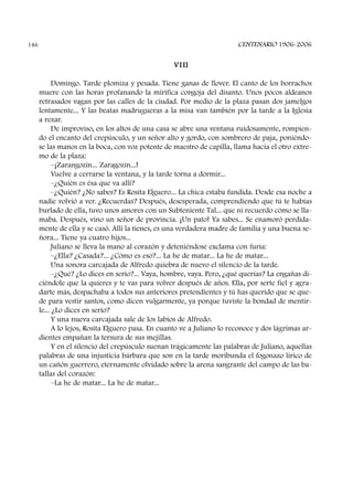 VI II
Domingo. Tarde plomiza y pesada. Tiene ganas de llover. El canto de los borrachos
muere con las horas profanando la mirífica congoja del disanto. Unos pocos aldeanos
retrasados vagan por las calles de la ciudad. Por medio de la plaza pasan dos jamelgos
lentamente... Y las beatas madrugueras a la misa van también por la tarde a la Iglesia
a rezar.
De improviso, en los altos de una casa se abre una ventana ruidosamente, rompien-
do el encanto del crepúsculo, y un señor alto y gordo, con sombrero de paja, poniéndo-
se las manos en la boca, con voz potente de maestro de capilla, llama hacia el otro extre-
mo de la plaza:
–¡Zarangozín... Zaragozín...!
Vuelve a cerrarse la ventana, y la tarde torna a dormir...
–¿Quién es ésa que va allí?
–¿Quién? ¿No sabes? Es Rosita Elguero... La chica estaba fundida. Desde esa noche a
nadie volvió a ver. ¿Recuerdas? Después, desesperada, comprendiendo que tú te habías
burlado de ella, tuvo unos amores con un Subteniente Tal... que ni recuerdo cómo se lla-
maba. Después, vino un señor de provincia. ¡Un pato! Ya sabes... Se enamoró perdida-
mente de ella y se casó. Allí la tienes, es una verdadera madre de familia y una buena se-
ñora... Tiene ya cuatro hijos...
Juliano se lleva la mano al corazón y deteniéndose exclama con furia:
–¿Ella? ¿Casada?... ¿Cómo es eso?... La he de matar... La he de matar...
Una sonora carcajada de Alfredo quiebra de nuevo el silencio de la tarde.
–¿Qué? ¿Lo dices en serio?... Vaya, hombre, vaya. Pero, ¿qué querías? La engañas di-
ciéndole que la quieres y te vas para volver después de años. Ella, por serte fiel y agra-
darte más, despachaba a todos sus anteriores pretendientes y tú has querido que se que-
de para vestir santos, como dicen vulgarmente, ya porque tuviste la bondad de mentir-
le... ¿Lo dices en serio?
Y una nueva carcajada sale de los labios de Alfredo.
A lo lejos, Rosita Elguero pasa. En cuanto ve a Juliano lo reconoce y dos lágrimas ar-
dientes empañan la tersura de sus mejillas.
Y en el silencio del crepúsculo suenan trágicamente las palabras de Juliano, aquellas
palabras de una injusticia bárbara que son en la tarde moribunda el fogonazo lírico de
un cañón guerrero, eternamente olvidado sobre la arena sangrante del campo de las ba-
tallas del corazón:
–La he de matar... La he de matar...
CENTENARIO 1906-2006146
 