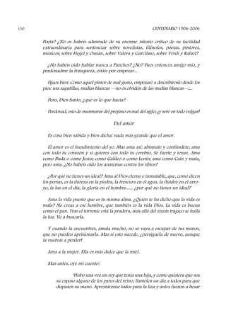 Poeta? ¿No os habéis admirado de su enorme talento crítico de su facilidad
extraordinaria para sentenciar sobre novelistas, filósofos, poetas, pintores,
músicos; sobre Hegel y Ossián, sobre Valera y Garcilaso, sobre Verdi y Rafael?
¿No habéis oído hablar nunca a Panches? ¿No? Pues entonces amigo mío, y
perdonadme la franqueza, estáis por empezar...
Fijaos bien: Como aquel pintor de mal gusto, empezaré a describíroslo desde los
pies: usa zapatillas, medias blancas ––no os olvidéis de las medias blancas––;...
Pero, Dios Santo, ¿qué es lo que hacía?
Perdonad, esto de murmurar del prójimo es mal del siglo; ¡y seré en todo vulgar!
Del amor
Es cosa bien sabida y bien dicha: nada más grande que el amor.
El amor es el hundimiento del yo. Mas ama así: abísmate y confúndete; ama
con todo tu corazón y si quieres con todo tu cerebro. Sé fuerte y tenaz. Ama
como Buda o como Jesús; como Galileo o como Lenín; ama como Caín y mata,
pero ama. ¿No habéis oído los anatemas contra los tibios?
¿Por qué no tienes un ideal? Ama al Dios eterno e inmutable, que, como dicen
los persas, es la dureza en la piedra, la frescura en el agua, la fluidez en el arro-
yo, la luz en el día, la gloria en el hombre...... ¿por qué no tienes un ideal?
Ama la vida puesto que es tu misma alma. ¿Quién te ha dicho que la vida es
mala? No creas a ese hombre, que también es la vida Dios. La vida es buena
como el pan. Tras el torrente está la pradera, más allá del ziszás trágico se halla
la luz. Ve a buscarla.
Y cuando la encuentres, ámala mucho, no se vaya a escapar de tus manos,
que no pueden aprisionarla. Mas si esto sucede, ¿persíguela de nuevo, aunque
la vuelvas a perder!
Ama a la mujer. Ella es más dulce que la miel.
Mas antes, oye mi cuento:
‘Hubo una vez un rey que tenía una hija, y como quisiera que sea
su esposo alguno de los pares del reino, llamólos un día a todos para que
disputen su mano. Aprestáronse todos para la liza y antes fueron a besar
CENTENARIO 1906-2006150
 