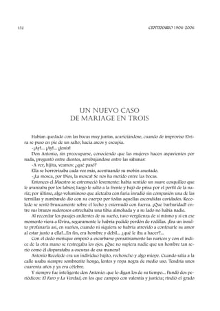 UN NUEVO CASO
DE MARIAGE EN TROIS
Habían quedado con las bocas muy juntas, acariciándose, cuando de improviso Elvi-
ra se puso en pie de un salto; hacía ascos y escupía.
-¡Ay!... ¡Ay!... ¡Jesús!
Don Antonio, sin preocuparse, conociendo que las mujeres hacen aspavientos por
nada, preguntó entre dientes, arrebujándose entre las sábanas:
-A ver, hijita, veamos: ¿qué pasó?
Ella se horrorizaba cada vez más, acentuando su mohín asustado.
-¡La mosca, por Dios, la mosca! Se nos ha metido entre las bocas.
Entonces el Maestro se estremeció levemente: había sentido un suave cosquilleo que
le avanzaba por los labios; luego le saltó a la frente y bajó de prisa por el perfil de la na-
riz; por último, algo voluminoso que aleteaba con furia invadió sin compasión una de las
ternillas y zumbando dio con su cuerpo por todas aquellas escondidas cavidades. Reco-
ledo se sentó bruscamente sobre el lecho y estornudó con fuerza. ¡Que barbaridad! en-
tre sus brazos sudorosos estrechaba una tibia almohada y a su lado no había nadie.
Al recordar los pasajes ardientes de su sueño, tuvo vergüenza de sí mismo y si en ese
momento viera a Elvira, seguramente le habría pedido perdón de rodillas. ¡Era un insul-
to profanarla así, en sueños, cuando ni siquiera se habría atrevido a confesarle su amor
al estar junto a ella!...En fin, era hombre y débil... ¿qué le iba a hacer?...
Con el dedo meñique empezó a escarbarse pensativamente las narices y con el índi-
ce de la otra mano se restregaba los ojos. ¡Que no supiera nadie que un hombre tan se-
rio como él disparataba a oscuras de esa manera!
Antonio Recoledo era un individuo bajito, rechoncho y algo miope. Cuando salía a la
calle usaba siempre sombrerito hongo, lentes y ropa negra de medio uso. Tendría unos
cuarenta años y ya era célebre.
Y siempre fue inteligente don Antonio: que lo digan los de su tiempo... Fundó dos pe-
riódicos: El Faro y La Verdad, en los que campeó con valentía y justicia; rindió el grado
CENTENARIO 1906-2006152
 