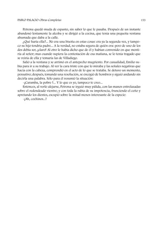 Petrona quedó muda de espanto, sin saber lo que le pasaba. Después de un instante
abandonó lentamente la alcoba y se dirigió a la cocina, que tenía una pequeña ventana
ahumada que daba a la calle.
¿Qué haría ella?... No era una bisoña en estas cosas: era ya la segunda vez, y tampo-
co su hijo tendría padre... A la verdad, no estaba segura de quién era: pero de uno de los
dos debía ser, ¡claro! Al otro le había dicho que de él y habían convenido en que menti-
ría al señor; mas cuando supiera la contestación de esa mañana, se lo tenía tragado que
se reiría de ella y tomaría las de Villadiego.
Salió a la ventana y se arrimó en el antepecho mugriento. Por casualidad, Emilio su-
bía para ir a su trabajo. Al ver la cara triste con que lo miraba y las señales negativas que
hacía con la cabeza, comprendió en el acto de lo que se trataba. Se detuvo un momento,
pensativo; después, tomando una resolución, se encogió de hombros y siguió andando sin
decirla una palabra. Sólo para él resumió la situación:
-¡Caramba, la pobre !... Y lo que es yo, tampoco te creo...
Entonces, al verlo alejarse, Petrona se irguió muy pálida, con las manos entrelazadas
sobre el redondeado vientre; y con toda la rabia de su impotencia, frunciendo el ceño y
apretando los dientes, escupió sobre la mitad menos interesante de la especie:
-¡Ah, cochinos...!
PABLO PALACIO Obras Completas 155
 