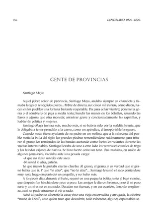 GENTE DE PROVINCIAS
Santiago Maya
Aquel pobre señor de provincia, Santiago Maya, andaba siempre en chancleta y fu-
maba largos y renegridos puros... Pobre de dinero, no: cinco mil barras, como dicen, ha-
cen en los pueblos una fortuna bastante respetable. Da para echar vientre; ponerse la go-
rra o el sombrero de paja a media testa; hundir las manos en los bolsillos, sonando las
llaves y alguna que otra moneda; arrastrar grave y concienzudamente las zapatillas, y
hablar de política y mujeres.
Santiago Maya tuviera más, mucho más, si no habría sido por la maldita hernia, que
le obligaba a tener prendido a la carne, como un apéndice, el insoportable braguero.
Cuando mozo fuera ayudante de su padre en un molino, que a la cabecera del pue-
blo metía la bulla del siglo: las grandes piedras remordiéndose ruidosamente para tritu-
rar el grano; los remiendos de las bandas azotando como foetes los volantes durante las
vueltas interminables. Santiago llevaba de uno a otro lado los ventrudos costales de trigo
y los hondos cajones de harina. Se hizo fuerte como un toro. Una mañana, en unión de
algunos jornaleros, vacilaba ante una pesada carga:
-A que no alzan ustedes este saco.
-Ni usted lo alza, patrón.
Lo que menos le gustaba era las charlas. Al grano, al grano, y en verdad que al gra-
no había que ir. Y que “lo alzo”, que “no lo alza”... Santiago levantó el saco poniéndose
muy rojo; luego emplasteció un poquillo, y no hubo más.
A los pocos días, durante el baño, reparó en una pequeña bolita junto al bajo vientre,
que después fue hinchándose poco a poco. Las amigos le dieron bromas, pero él se puso
serio y un sí es no es asustado. Decaían sus fuerzas, y en esa ocasión, lleno de vergüen-
za, casi no pudo atravesar el río a nado.
Avisó al padre; se alborotó la casa; vino una vieja encorvadita y arrugada, la célebre
“mano de Dios”, ante quien tuvo que descubrir, todo ruboroso, algunos espantables se-
CENTENARIO 1906-2006156
 