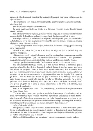 cretos... Y ella, después de examinar largo, poniendo cara de cuaresma, exclamó, con los
ojos en blanco:
-La reventazón, Dios mío, la reventazón; se ha quebrao el chico. ¡Cuánta fuerza ha-
ría el angelito!
Era entonces un angelito de treinta años.
La vieja recetó emplastos de cerdas y se fue para regresar porque la enfermedad
era de cuidado.
Por este tiempo murió el padre, y cuando muere un padre de familia, una reventazón
es para decidir de la vida de un hombre, como la de Santiago decidió de la suya.
Un amigo ilustrado le recomendó el braguero: usó braguero. ¡Pero era tan incómo-
do! ¡Había que ver la cara que tenía el reventao! No parecía sino que estaba con tiricia o
algo peor, y que Dios me perdone.
...Vino por el pueblo un dotor en gira profesional, examinó a Santiago, puso cara muy
seria y pronosticó:
-Usted se va, señor mío; se va si no hace un viajecito por la capital. Hay que
operarlo en seguida.
-No, no tenga miedo -añadió al ver que aquél se ponía pálido-; es cosa muy sencilla.
Ni ha de sentirlo siquiera... ¡Ah... los últimos adelantos de la ciencia... Usted queda bue-
no, perfectamente bueno, como si usted no hubiera tenido nunca nada!... Usted...
Santiago quedó como embobado. Eso de quedar bueno, perfectamente bueno...
Fue cosa resuelta: Santiago se iba... y se fue, a pesar de toda la baraúnda que se
armó en el pueblo. Eso de ir a la capital nada de bueno tenía. Los gastos que había
que hacer, los peligros... como si fuera nada aventurarse cinco días a lomo de mula
por esos caminos desamparados; navegar un día entero entre cielo y agua, ¡el mar!, y
meterse en un monstruo enorme e incomprensible que se tragaba los espacios,
¡el tren!... Pero no hubo qué hacer. Lo que se le metía a ese Santiago entre ceja y
ceja, fueran ustedes a sacárselo, que iba para largo. ¡Hombre testarudo! No lo consi-
guieron ni el Teniente Político, ni el Juez, ni el Cura, ni doña “mano de Dios”
que ponía el grito en el cielo y quedó exclamando a la orilla del camino, toda
pesarosa y despechada:-
Pero, si los emplastos de cerda... Vea, don Santiago, acordaráse de mí; los emplastos
de cerda y nada más.
Y el señor Maya estuvo para quedarse; vacilaba al pensar que el resultado podría ser
nulo. Pero se hizo de tripas corazón e hincó las espuelas en los ijares de la mula. ¡El mal-
dito braguero! ¿Quién iba a aguantarse con ese cinturón enojoso que le oprimía la car-
ne y aquellos dolores agudos que le hacían retorcer el cuerpo y le obligaban a compri-
mirse largamente el vientre con las manos, por cinco, diez minutos...?
-¡Eh! ¡Quien dijo miedo!
Desapareció, al trote largo de la mula. Sobre las ancas de la bestia repicaron los bo-
tes de hojalata; la jaula de canarios para el médico; la damajuana de aguardiente para
alentarse en los fríos de la cordillera. Entre las grandes alforjas temblaron los paquetes
de cartas: las había para todo el mundo.
El Cura, el Político, el Juez, los jornaleros y sus perros, quedaron consternados...
PABLO PALACIO Obras Completas 157
 