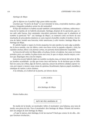Santiago de Maya
¿No lo dijeron en el pueblo? Algo grave debía suceder.
Cuentan que “el perro de Écija” se secó mirando la luna, creyéndola manteca. ¡Que
gratos y lánguidos paladeos serían los del animalito!
El hijo del molinero se habría secado también contemplando a Adriana, rubia moce-
tona de la Capital, de no haberla alcanzado. Santiago, después de la operación, que co-
mo salir salió buena, hizo amistades: descubrió parientes ilustres que le añadieron al
nombre la partícula “de” -así: Santiago de Maya-; se enamoró como un burro de una
muchacha de precedentes dudosos; se casó; regresó al pueblo; vendió el molino y las tie-
rras de labor; instaló una lencería; vistió americana y echó vientre: Santiago Maya fue
Santiago de Maya.
El cabello tupido y negro; la frente pequeña; los ojos pardos; la nariz algo acaballa-
da; la boca sumida, casi sin labios, como una línea recta; la papada colgante y fofa; las
espaldas anchas; obeso y de piernas cortas, era persona merecidamente respetable.
La lencería del señor de Maya daba a la plaza, frente a la iglesia. Las casas no tenían
portales; pero, en cambio, la plaza tenía una cruz, lo que es mejor, mucho mejor, a me-
nos que dispongan otra cosa los impíos.
Lencería era por haberle dado ese nombre su dueño, mas, en honor del señor de Ma-
ya, hombre acaudalado -ya dije que tenía cinco mil barras- he de declarar que no falla-
ban los cazos, las cribas, algo de fierros, especias, azúcar de primera calidad; cajones va-
cíos, por mayor y menor; unas onzas de quinina, bicarbonato; lápices; papel; medallas y
estampas de santos y otros chismes.
A la entrada, en el dintel de la puerta, un letrero decía:
L E N C E R Í A
de
don Santiago de Maya
Dentro había otro:
HOY NO FÍO, MAÑANA SÍ
En medio de la tienda: un mostrador. Sobre el mostrador: una balanza, una vara de
medir, una pieza de tela. Tras el mostrador: don Santiago de Maya. Delante del mostra-
dor: los amigos de don Santiago de Maya.
-¿Y qué le parece, don Santiago, lo de las nuevas? Usted que conoce lo de allá... diz-
que tenemos revolución...
CENTENARIO 1906-2006158
 
