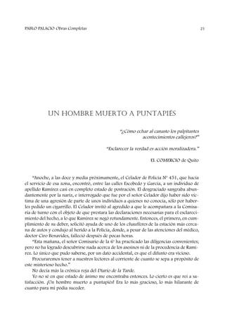 UN HOMBRE MUERTO A PUNTAPIÉS
“¿Cómo echar al canasto los palpitantes
acontecimientos callejeros?”
“Esclarecer la verdad es acción moralizadora.”
EL COMERCIO de Quito
“Anoche, a las doce y media próximamente, el Celador de Policía Nº 451, que hacía
el servicio de esa zona, encontró, entre las calles Escobedo y García, a un individuo de
apellido Ramírez casi en completo estado de postración. El desgraciado sangraba abun-
dantemente por la nariz, e interrogado que fue por el señor Celador dijo haber sido víc-
tima de una agresión de parte de unos individuos a quienes no conocía, sólo por haber-
les pedido un cigarrillo. El Celador invitó al agredido a que le acompañara a la Comisa-
ría de turno con el objeto de que prestara las declaraciones necesarias para el esclareci-
miento del hecho, a lo que Ramírez se negó rotundamente. Entonces, el primero, en cum-
plimiento de su deber, solicitó ayuda de uno de los chaufferes de la estación más cerca-
na de autos y condujo al herido a la Policía, donde, a pesar de las atenciones del médico,
doctor Ciro Benavides, falleció después de pocas horas.
“Esta mañana, el señor Comisario de la 6a
ha practicado las diligencias convenientes;
pero no ha logrado descubrirse nada acerca de los asesinos ni de la procedencia de Ramí-
rez. Lo único que pudo saberse, por un dato accidental, es que el difunto era vicioso.
Procuraremos tener a nuestros lectores al corriente de cuanto se sepa a propósito de
este misterioso hecho.”
No decía más la crónica roja del Diario de la Tarde.
Yo no sé en que estado de ánimo me encontraba entonces. Lo cierto es que reí a sa-
tisfacción. ¡Un hombre muerto a puntapiés! Era lo más gracioso, lo más hilarante de
cuanto para mí podía suceder.
PABLO PALACIO Obras Completas 21
 