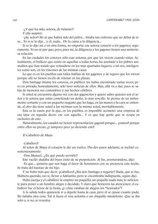 -¿Y qué ha sido, señora, de fulanito?
Y ella suspiró:
-¡Ay, señor! No sé que habrá sido del pobre... Estaba tan enfermo que no debía de ir-
se... Yo sí se lo dije... y él, nada... De la cama a la diligencia...
Si se lo dijo así o en otra forma, no importa: esa señora conoció a los gagones, segu-
ramente. Yo no sé por que; pero, para mí, la diligencia y los gagones tienen una misterio-
sa relación.
En las ciudades los conocen sólo esas señoras, por que los vieron cuando niñas. Ac-
tualmente, el bullicio que existe en aquellas a todas horas, ha asustado a los pobres ani-
malitos que han tenido que refundirse en los más apartados lugares, o tal vez, inteligen-
tes como son, en los rincones de las mismas casas.
Lo que es en los pueblos casi todos hablan de los gagones, y de seguro que los vieron
porque allí no tienen recelo de retozar en las plazas.
Don Santiago mismo los conocía, en público: los había encontrado varias veces; pe-
ro en privado, honradamente, sólo tuvo noticias de ellos. Mas, allá va a dar, pues se sa-
bía de memoria sus costumbres y sus hechos célebres.
Si usted se encuentra alguna vez con dos gagoncitos y quiere saber quienes son el se-
ñor y la señora que están cometiendo un desliz, lo más sencillo. Se provee de un instru-
mento cortante y con un pequeño rasguño que les haga, en las manos o la cara se entien-
de, al otro día tiene usted a las víctimas con la misma señal, inevitablemente.
Esta es la razón por la que, en los pueblos, es imposible acometer una empresa de
esa laya: en seguida dicen: ese con aquella... Y es que hay gente que se ocupa en
exclusivo de esto.
Naturalmente, los casados no tienen representación gagonil porque... ¡vamos! porque
entre ellos no pecan, ¡y tampoco peco yo diciendo esto!
El Caballero de Maya
-Caballero!
Al señor de Maya el corazón le dio un vuelco. Dio dos pasos adelante; se inclinó ce-
remoniosamente:
-Don Manuel...¿En qué puedo servirlo?
Este vaciló: dudaba del buen éxito de su proposición. Al fin, aventurándose, dijo:
-Es que... quisiera que nos haga el favor de honrarnos con su presencia esta noche.
Se trata del bautizo de mi hijo.
Y no hubo más que decir. ¡Caballero! ¿Iba don Santiago a negarse? Nada, que se fue.
Hubiera querido, eso si, llevar a Adrianita; pero se encontraba indispuesta, según dijo.
Hubo juerga y el caballero la empinó un poquillo; un poquillo nada más; lo suficien-
te para poner a un hombre alegre y decidido. Y claro que llovieron las atenciones: el ca-
ballero fue el héroe de la fiesta, ¡y cómo estaban de alegres los “honrados”!
A la salida todos quisieron ir a dejarlo hasta la casa; pero él se opuso cuanto pudo.
No faltaba otra cosa. Tal si fuera él una señorita o un chiquillo miedolento. Que se iba
solo o, si no, se resentía.
CENTENARIO 1906-2006160
 