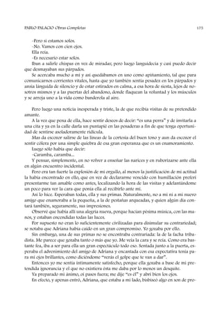 -Pero si estamos solos.
-No. Vamos con cien ojos.
Ella reía.
-Es necesario estar solos.
Iban a salirle chispas en vez de miradas; pero luego languidecía y casi puedo decir
que desmayaban sus párpados.
Se acercaba mucho a mí y así quedábamos en uno como apiñamiento, tal que para
comunicarnos corrientes vitales, hasta que yo también sentía pesadez en los párpados y
ansia lánguida de silencio y de estar estirados en calma, a esa hora de siesta, lejos de no-
sotros mismos y a las puertas del abandono, donde flaquean la voluntad y los músculos
y se arroja uno a la vida como banderola al aire.
Pero luego una noticia inesperada y triste, la de que recibía visitas de su pretendido
amante.
A la vez que pena de ella, hace sentir deseos de decir: “es una perra” y de invitarla a
una cita y ya en la calle darla un puntapié en las posaderas a fin de que tenga oportuni-
dad de sentirse asoladoramente ridícula.
Mas da escozor salirse de las líneas de la cortesía del buen tono y aun da escozor el
sentir cólera por una simple quiebra de esa gran esperanza que es un enamoramiento.
Luego sólo había que decir:
-Caramba, caramba...
Y pensar, simplemente, en no volver a enseñar las narices y en ruborizarse ante ella
en algún encuentro incidental.
Pero era tan fuerte la explosión de mi orgullo, al menos la justificación de mi actitud
la había encontrado en ello, que en vez de declararme vencido con humillación preferí
presentarme tan amable como antes, localizando la hora de las visitas y adelantándome
un poco para ver la cara que ponía ella al recibirlo ante mí.
Así lo hice. Esperaban todas, ella y sus primas. Naturalmente, no a mí ni a mi nuevo
amigo que enamoraba a la pequeña, a la de pestañas arqueadas, y quien algún día con-
tará también, seguramente, sus impresiones.
Observé que había allí una alegría nueva, porque hacían pésima música, con las ma-
nos, y estaban encendidas todas las luces.
Por supuesto no eran lo suficientemente civilizadas para disimular su contrariedad;
se notaba que Adriana había caído en un gran compromiso. Yo gozaba por ello.
Sin embargo, una de sus primas no se encontraba contrariada: la de la facha triba-
dista. Me parece que gozaba tanto o más que yo. Me veía la cara y se reía. Como era bas-
tante fea, iba a ser para ella un gran espectáculo todo eso. Sentada junto a la puerta, es-
peraba el advenimiento del amigo de Adriana y encantada con esa expectativa tenía pa-
ra mí ojos brillantes, como diciéndome “verás el golpe que te van a dar”.
Entonces yo me sentía íntimamente satisfecho, porque ella gozaba a base de mi pre-
tendida ignorancia y el que no existiera ésta me daba por lo menos un desquite.
Ya preparado mi ánimo, oí pasos fuera; me dije “es él” y abrí bien los ojos.
En efecto, y apenas entró, Adriana, que estaba a mi lado, bisbiseó algo en son de pro-
PABLO PALACIO Obras Completas 175
 