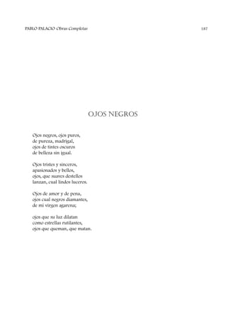 OJOS NEGROS
Ojos negros, ojos puros,
de pureza, madrigal,
ojos de tintes oscuros
de belleza sin igual.
Ojos tristes y sinceros,
apasionados y bellos,
ojos, que suaves destellos
lanzan, cual lindos luceros.
Ojos de amor y de pena,
ojos cual negros diamantes,
de mi virgen agarena;
ojos que su luz dilatan
como estrellas rutilantes,
ojos que queman, que matan.
PABLO PALACIO Obras Completas 187
 
