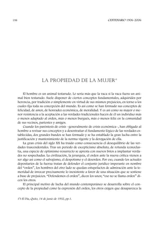 LA PROPIEDAD DE LA MUJER*
El hombre es un animal testarudo. Lo sería más que la vaca si la vaca fuera un ani-
mal bien testarudo. Suele disponer de ciertos conceptos fundamentales, adquiridos por
herencia, por tradición o simplemente en virtud de sus mismos prejuicios, en torno a los
cuales fija toda su concepción del mundo. Es así como se han formado sus conceptos de
felicidad, de amor, de honradez económica, de moralidad. Y es así como su mayor o me-
nor resistencia a la aceptación a las verdades tradicionales hacen de él un individuo más
o menos adaptado al orden, más o menos burgués, más o menos feliz en la comunidad
de sus vecinos, parientes y amigos.
Cuando los paréntesis de crisis –generalmente de crisis económica–, han obligado al
hombre a revisar sus conceptos y a desentrañar el fundamento lógico de las verdades es-
tablecidas, dos grandes bandos se han formado y se ha entablado la gran lucha entre la
justificación y mantenimiento de la norma vigente y la derogación de ella.
La gran crisis del siglo XX ha traído como consecuencia el desequilibrio de las ver-
dades trascendentales. Tras un período de escepticismo absoluto, de rotunda iconoclas-
tia, una especie de optimismo resurrecto se apresta con nuevos bríos a implantar verda-
des no sospechadas. La civilización, la jerarquía, el orden ante la nueva crítica vienen a
ser algo así como el salvajismo, el despotismo y el desorden. Por eso, cuando los actuales
depositarios de la fuerza tratan de defender el conjunto jurídico imperante en nombre
del “orden”, los hombres del otro lado se quedan estupefactos de admiración ante la te-
meridad de invocar precisamente lo inexistente a favor de una situación que se sostiene
a base de prejuicios. “Defendemos el orden”, dicen los unos; “eso no se llama orden” di-
cen los otros.
El principal motivo de lucha del mundo contemporáneo se desarrolla sobre el con-
cepto de la propiedad como la expresión del orden, los otros exigen que desaparezca la
CENTENARIO 1906-2006198
(*) El Día, Quito, 14 de junio de 1932, pp.1.
 