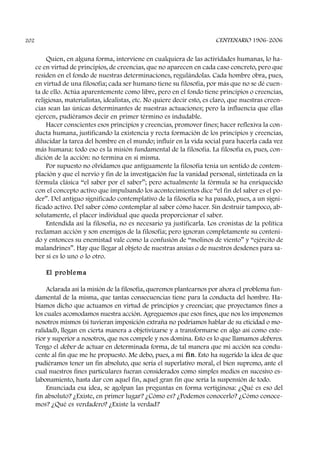Quien, en alguna forma, interviene en cualquiera de las actividades humanas, lo ha-
ce en virtud de principios, de creencias, que no aparecen en cada caso concreto, pero que
residen en el fondo de nuestras determinaciones, regulándolas. Cada hombre obra, pues,
en virtud de una filosofía; cada ser humano tiene su filosofía, por más que no se dé cuen-
ta de ello. Actúa aparentemente como libre, pero en el fondo tiene principios o creencias,
religiosas, materialistas, idealistas, etc. No quiere decir esto, es claro, que nuestras creen-
cias sean las únicas determinantes de nuestras actuaciones; pero la influencia que ellas
ejercen, pudiéramos decir en primer término es indudable.
Hacer conscientes esos principios y creencias, promover fines; hacer reflexiva la con-
ducta humana, justificando la existencia y recta formación de los principios y creencias,
dilucidar la tarea del hombre en el mundo; influir en la vida social para hacerla cada vez
más humana: todo eso es la misión fundamental de la filosofía. La filosofía es, pues, con-
dición de la acción: no termina en sí misma.
Por supuesto no olvidamos que antiguamente la filosofía tenía un sentido de contem-
plación y que el nervio y fin de la investigación fue la vanidad personal, sintetizada en la
fórmula clásica “el saber por el saber”; pero actualmente la fórmula se ha enriquecido
con el concepto activo que impulsando los acontecimientos dice “el fin del saber es el po-
der”. Del antiguo significado contemplativo de la filosofía se ha pasado, pues, a un signi-
ficado activo. Del saber cómo contemplar al saber cómo hacer. Sin destruir tampoco, ab-
solutamente, el placer individual que queda proporcionar el saber.
Entendida así la filosofía, no es necesario ya justificarla. Los cronistas de la política
reclaman acción y son enemigos de la filosofía; pero ignoran completamente su conteni-
do y entonces su enemistad vale como la confusión de “molinos de viento” y “ejército de
malandrines”. Hay que llegar al objeto de nuestras ansias o de nuestros desdenes para sa-
ber si es lo uno o lo otro.
El problema
Aclarada así la misión de la filosofía, queremos plantearnos por ahora el problema fun-
damental de la misma, que tantas consecuencias tiene para la conducta del hombre. Ha-
bíamos dicho que actuamos en virtud de principios y creencias; que proyectamos fines a
los cuales acomodamos nuestra acción. Agreguemos que esos fines, que nos los imponemos
nosotros mismos (si tuvieran imposición extraña no podríamos hablar de su eticidad o mo-
ralidad), llegan en cierta manera a objetivizarse y a transformarse en algo así como exte-
rior y superior a nosotros, que nos compele y nos domina. Esto es lo que llamamos deberes.
Tengo el deber de actuar en determinada forma, de tal manera que mi acción sea condu-
cente al fin que me he propuesto. Me debo, pues, a mi fin. Esto ha sugerido la idea de que
pudiéramos tener un fin absoluto, que sería el superlativo moral, el bien supremo, ante el
cual nuestros fines particulares fueran considerados como simples medios en sucesivo es-
labonamiento, hasta dar con aquel fin, aquel gran fin que sería la suspensión de todo.
Enunciada esa idea, se agolpan las preguntas en forma vertiginosa: ¿Qué es eso del
fin absoluto? ¿Existe, en primer lugar? ¿Cómo es? ¿Podemos conocerlo? ¿Cómo conoce-
mos? ¿Qué es verdadero? ¿Existe la verdad?
CENTENARIO 1906-2006202
 