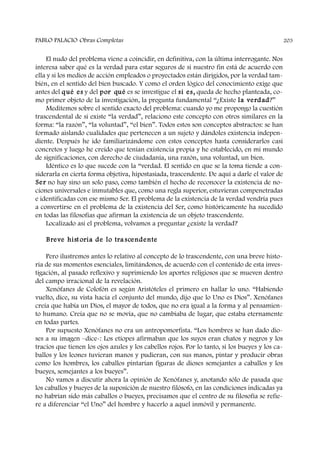 El nudo del problema viene a coincidir, en definitiva, con la última interrogante. Nos
interesa saber qué es la verdad para estar seguros de si nuestro fin está de acuerdo con
ella y si los medios de acción empleados o proyectados están dirigidos, por la verdad tam-
bién, en el sentido del bien buscado. Y como el orden lógico del conocimiento exige que
antes del qué es y del por qué es se investigue el si es, queda de hecho planteada, co-
mo primer objeto de la investigación, la pregunta fundamental “¿Existe la verdad?”
Meditemos sobre el sentido exacto del problema: cuando yo me propongo la cuestión
trascendental de si existe “la verdad”, relaciono este concepto con otros similares en la
forma: “la razón”, “la voluntad”, “el bien”. Todos estos son conceptos abstractos: se han
formado aislando cualidades que pertenecen a un sujeto y dándoles existencia indepen-
diente. Después he ido familiarizándome con estos conceptos hasta considerarlos casi
concretos y luego he creído que tenían existencia propia y he establecido, en mi mundo
de significaciones, con derecho de ciudadanía, una razón, una voluntad, un bien.
Idéntico es lo que sucede con la “verdad. El sentido en que se la toma tiende a con-
siderarla en cierta forma objetiva, hipostasiada, trascendente. De aquí a darle el valor de
Ser no hay sino un solo paso, como también el hecho de reconocer la existencia de no-
ciones universales e inmutables que, como una regla superior, estuvieran compenetradas
e identificadas con ese mismo Ser. El problema de la existencia de la verdad vendría pues
a convertirse en el problema de la existencia del Ser, como históricamente ha sucedido
en todas las filosofías que afirman la existencia de un objeto trascendente.
Localizado así el problema, volvamos a preguntar ¿existe la verdad?
Breve hist oria de lo tra scendente
Pero ilustremos antes lo relativo al concepto de lo trascendente, con una breve histo-
ria de sus momentos esenciales, limitándonos, de acuerdo con el contenido de esta inves-
tigación, al pasado reflexivo y suprimiendo los aportes religiosos que se mueven dentro
del campo irracional de la revelación.
Xenófanes de Colofón es según Aristóteles el primero en hallar lo uno. “Habiendo
vuelto, dice, su vista hacia el conjunto del mundo, dijo que lo Uno es Dios”. Xenófanes
creía que había un Dios, el mayor de todos, que no era igual a la forma y al pensamien-
to humano. Creía que no se movía, que no cambiaba de lugar, que estaba eternamente
en todas partes.
Por supuesto Xenófanes no era un antropomorfista. “Los hombres se han dado dio-
ses a su imagen –dice-: Los etíopes afirmaban que los suyos eran chatos y negros y los
tracios que tienen los ojos azules y los cabellos rojos. Por lo tanto, si los bueyes y los ca-
ballos y los leones tuvieran manos y pudieran, con sus manos, pintar y producir obras
como los hombres, los caballos pintarían figuras de dioses semejantes a caballos y los
bueyes, semejantes a los bueyes”.
No vamos a discutir ahora la opinión de Xenófanes y, anotando sólo de pasada que
los caballos y bueyes de la suposición de nuestro filósofo, en las condiciones indicadas ya
no habrían sido más caballos o bueyes, precisamos que el centro de su filosofía se refie-
re a diferenciar “el Uno” del hombre y hacerlo a aquel inmóvil y permanente.
PABLO PALACIO Obras Completas 203
 