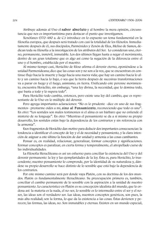 Atribuye además al Uno el saber absoluto y al hombre la mera opinión, circuns-
tancia que nos es importantísima para destacar el punto que investigamos.
Xenófanes (570-480 a. de C.) introduce en lo expuesto un tema fundamental en la
filosofía europea, que después será tratado con casi la totalidad de los filósofos. Inmedia-
tamente después de él, sus discípulos, Parménides y Zenón de Elea, Meliso de Samos, de-
dican toda su filosofía a la investigación de los atributos del Ser. Lo consideran uno, eter-
no, permanente, inmóvil, inmutable. Los dos últimos llegan hasta a negar el movimiento,
dentro de un gran totalismo que es algo así como la negación de la diferencia entre el
uno y el hombre, establecida por el maestro.
Al mismo tiempo casi, Heráclito de Efeso afirma el devenir eterno, oponiéndose a la
unidad Parmenideana; dice que las cosas son y no son a la vez, que se encuentran en con-
tinuo flujo hacia la muerte y luego hacia una nueva vida; que hay un camino hacia lo al-
to y un camino hacia lo bajo, o sea que la tierra después de sucesivas transformaciones
va a parar en fuego y el fuego, asimismo, en tierra. Unificando este perenne movimien-
to, encuentra Heráclito, sin embargo, “una ley divina, la necesidad, que lo domina todo,
que basta a todo y lo supera todo”.
Para Heráclito todo cambia, entonces, pero existe una ley del cambio, que es repre-
sentante de lo Uno en lo múltiple del devenir.
Pero agrega importantes aclaraciones: “No es lo prudente –dice en uno de sus frag-
mentos– prestarme oídos a mí, sino al P ensamiento, reconociendo que todo es uno”.
En otro: “Los sentidos son malos testimonios si el alma es un bárbaro que no entiende el
misterio de su lenguaje”. En otro: “Mientras el pensamiento se da a sí mismo su propio
desarrollo, los sentidos están bajo la dependencia de los contrarios y sin referencia con
la armonía”.
Esos fragmentos de Heráclito dan motivo para deducir dos importantes consecuencias: la
tendencia a identificar el concepto de ley y el de necesidad y pensamiento, y la clara inten-
ción de asignar a este último la función de dar unidad y armonía a las cosas cambiantes.
Pensar es, en realidad, relacionar, generalizar, formar conceptos y significaciones.
Formar conceptos es paralizar, en cierta forma y temporalmente, el atropellado curso de
las individualidades.
La Filosofía Heracliteana es así un esfuerzo para conciliar la existencia del Uno y del
devenir permanente: la ley y las ejemplaridades de la ley. Ésta es, para Heráclito, lo tras-
cendente; nuestro pensamiento lo comprende, por la identidad de su naturaleza y, dán-
dose su propio desarrollo se hace distinto de lo sensible que está bajo la dependencia de
los contrarios.
Por este mismo camino será por donde vaya Platón, con su doctrina de los dos mun-
dos. Platón es fundamentalmente Heracliteano. Su preocupación primera es, también,
conciliar el cambio permanente de lo sensible con la aspiración a la unidad de nuestro
pensamiento. Lo característico en Platón es su concepción idealista del mundo, que lo or-
dena así: la materia es la nada, el no-ser, lo sensible es lo intermedio entre el ser y el no-
ser, las ideas son el verdadero ser. Las ideas, nuestros conceptos genéricos, son pues, la
más alta realidad; son la forma, lo que da la existencia a las cosas. Éstas devienen y pe-
recen; las formas, las ideas, no. Son inmutables y eternas. Existen en un mundo especial,
CENTENARIO 1906-2006204
 