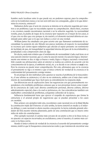 hombre suele localizar entre lo que puede ser, no podemos esperar, pues la comproba-
ción no la tendremos nunca o no nos será útil una vez conseguida. ¿Qué es lo que deter-
mina la creencia, entonces?
Habíamos dicho que el acto de creencia se detenía en la solución sugerida por noso-
tros a un problema y que no necesitaba esperar su comprobación. Ahora bien, creemos
o no creemos cuando encontramos racional o no la solución sugerida. La racionalidad
resulta, pues, la piedra de toque de la creencia (por supuesto en el mejor de los casos, si
el que cree no dice que cree porque sí, sin razón) y el elemento racional debería ser exa-
minado para saber qué es lo que nos induce a creer en una verdad.
William James ha estudiado con gran acierto este que llamamos sentimiento de ra-
cionalidad. La posición de este filósofo nos parece justísima al respecto: la racionalidad
se reconoce por ciertos signos subjetivos que afectan al sujeto pensante: un sentimiento
de facilidad, de paz, de tranquilidad: la seguridad interna del paso de la incertidumbre y
perplejidad a una comprensión clara de algo.
En efecto, nada más relativo que el sentimiento de racionalidad. Cada cual tiene en sí
una sanción interior racional, que es como la sanción moral o la sanción lógica. Interior-
mente uno mismo se dice si algo es bueno o malo, lógico o ilógico, racional o irracional.
Sólo cuando sus afirmaciones salen al exterior se realiza un control, de acuerdo con los
conocimientos de la época, el ambiente social, etc. y se decide si ese criterio es real o no.
Pero la creencia no puede tener comprobación. Por esto, afirmamos que en la creencia
el pensamiento se rige a sí mismo y que el único criterio de verdad de la creencia es la
conformidad del pensamiento consigo mismo.
Es así porque de dos individuos ante quienes se suscita el problema de lo trascenden-
te, el uno afirma su existencia y el otro su no existencia, ambos con el más claro senti-
miento de racionalidad que hace fácil para su entendimiento la respuesta dada.
Las diferencias son de explicación clara: las sugerencias con que personalmente res-
pondemos a los múltiples problemas comunes que se nos presentan tienen como respal-
do la conciencia de cada cual: diversa constitución personal, diversa cultura, diverso
adiestramiento especial, clase a la cual se pertenezca, etc. Las coincidencias también son
explicables: comunidad de problemas, conquistas culturales de la época.
Influencia fundamental tiene que ejercer el respaldo de experiencia que forma la
estructura y el arsenal propio de sugerencias que se puedan presentar a los casos
en cuestión.
Para aclarar con ejemplos todo esto, recordemos cuán racional era en la Edad Media
la constitución triple del Universo: el cielo arriba, la tierra inmóvil en medio y el infier-
no debajo; y cuán racional es ahora nuestra concepción: la tierra redonda girando alre-
dedor del Sol; nuestro sistema planetario, parte de una constelación que se mueve entre
miles de miles de constelaciones.
Otro ejemplo racional: el camino más cercano de un punto a otro es la línea recta, y
su opuesto: en espacios incurvados, no euclideanos, como el nuestro, el camino más cer-
cano es la línea curva.
Siendo el único criterio de verdad de la creencia el acuerdo del pensamiento consigo
mismo, inútil es que le busquemos consecuencias reales y que tratemos de encontrar una
PABLO PALACIO Obras Completas 209
 
