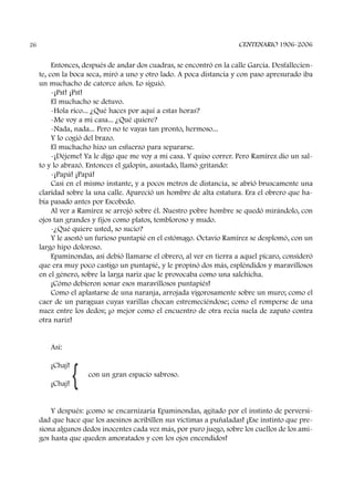 Entonces, después de andar dos cuadras, se encontró en la calle García. Desfallecien-
te, con la boca seca, miró a uno y otro lado. A poca distancia y con paso apresurado iba
un muchacho de catorce años. Lo siguió.
-¡Pst! ¡Pst!
El muchacho se detuvo.
-Hola rico... ¿Qué haces por aquí a estas horas?
-Me voy a mi casa... ¿Qué quiere?
-Nada, nada... Pero no te vayas tan pronto, hermoso...
Y lo cogió del brazo.
El muchacho hizo un esfuerzo para separarse.
-¡Déjeme! Ya le digo que me voy a mi casa. Y quiso correr. Pero Ramírez dio un sal-
to y lo abrazó. Entonces el galopín, asustado, llamó gritando:
-¡Papá! ¡Papá!
Casi en el mismo instante, y a pocos metros de distancia, se abrió bruscamente una
claridad sobre la una calle. Apareció un hombre de alta estatura. Era el obrero que ha-
bía pasado antes por Escobedo.
Al ver a Ramírez se arrojó sobre él. Nuestro pobre hombre se quedó mirándolo, con
ojos tan grandes y fijos como platos, tembloroso y mudo.
-¿Qué quiere usted, so sucio?
Y le asestó un furioso puntapié en el estómago. Octavio Ramírez se desplomó, con un
largo hipo doloroso.
Epaminondas, así debió llamarse el obrero, al ver en tierra a aquel pícaro, consideró
que era muy poco castigo un puntapié, y le propinó dos más, espléndidos y maravillosos
en el género, sobre la larga nariz que le provocaba como una salchicha.
¡Cómo debieron sonar esos maravillosos puntapiés!
Como el aplastarse de una naranja, arrojada vigorosamente sobre un muro; como el
caer de un paraguas cuyas varillas chocan estremeciéndose; como el romperse de una
nuez entre los dedos; ¡o mejor como el encuentro de otra recia suela de zapato contra
otra nariz!
Así:
¡Chaj!
con un gran espacio sabroso.
¡Chaj!
Y después: ¡como se encarnizaría Epaminondas, agitado por el instinto de perversi-
dad que hace que los asesinos acribillen sus víctimas a puñaladas! ¡Ese instinto que pre-
siona algunos dedos inocentes cada vez más, por puro juego, sobre los cuellos de los ami-
gos hasta que queden amoratados y con los ojos encendidos!
CENTENARIO 1906-200626
{
 
