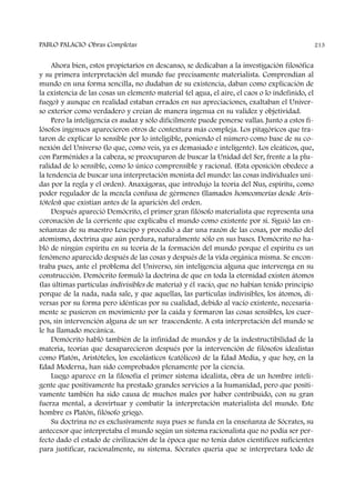 Ahora bien, estos propietarios en descanso, se dedicaban a la investigación filosófica
y su primera interpretación del mundo fue precisamente materialista. Comprendían al
mundo en una forma sencilla, no dudaban de su existencia, daban como explicación de
la existencia de las cosas un elemento material (el agua, el aire, el caos o lo indefinido, el
fuego) y aunque en realidad estaban errados en sus apreciaciones, exaltaban el Univer-
so exterior como verdadero y creían de manera ingenua en su validez y objetividad.
Pero la inteligencia es audaz y sólo difícilmente puede ponerse vallas. Junto a estos fi-
lósofos ingenuos aparecieron otros de contextura más compleja. Los pitagóricos que tra-
taron de explicar lo sensible por lo inteligible, poniendo el número como base de su co-
nexión del Universo (lo que, como veis, ya es demasiado e inteligente). Los eleáticos, que,
con Parménides a la cabeza, se preocuparon de buscar la Unidad del Ser, frente a la plu-
ralidad de lo sensible, como lo único comprensible y racional. (Esta oposición obedece a
la tendencia de buscar una interpretación monista del mundo: las cosas individuales uni-
das por la regla y el orden). Anaxágoras, que introdujo la teoría del Nus, espíritu, como
poder regulador de la mezcla confusa de gérmenes (llamados homeomerías desde Aris-
tóteles) que existían antes de la aparición del orden.
Después apareció Demócrito, el primer gran filósofo materialista que representa una
coronación de la corriente que explicaba el mundo como existente por sí. Siguió las en-
señanzas de su maestro Leucipo y procedió a dar una razón de las cosas, por medio del
atomismo, doctrina que aún perdura, naturalmente sólo en sus bases. Demócrito no ha-
bló de ningún espíritu en su teoría de la formación del mundo porque el espíritu es un
fenómeno aparecido después de las cosas y después de la vida orgánica misma. Se encon-
traba pues, ante el problema del Universo, sin inteligencia alguna que intervenga en su
construcción. Demócrito formuló la doctrina de que en toda la eternidad existen átomos
(las últimas partículas indivisibles de materia) y él vacío, que no habían tenido principio
porque de la nada, nada sale, y que aquellas, las partículas indivisibles, los átomos, di-
versas por su forma pero idénticas por su cualidad, debido al vacío existente, necesaria-
mente se pusieron en movimiento por la caída y formaron las cosas sensibles, los cuer-
pos, sin intervención alguna de un ser trascendente. A esta interpretación del mundo se
le ha llamado mecánica.
Demócrito habló también de la infinidad de mundos y de la indestructibilidad de la
materia, teorías que desaparecieron después por la intervención de filósofos idealistas
como Platón, Aristóteles, los escolásticos (católicos) de la Edad Media, y que hoy, en la
Edad Moderna, han sido comprobados plenamente por la ciencia.
Luego aparece en la filosofía el primer sistema idealista, obra de un hombre inteli-
gente que positivamente ha prestado grandes servicios a la humanidad, pero que positi-
vamente también ha sido causa de muchos males por haber contribuido, con su gran
fuerza mental, a desvirtuar y combatir la interpretación materialista del mundo. Este
hombre es Platón, filósofo griego.
Su doctrina no es exclusivamente suya pues se funda en la enseñanza de Sócrates, su
antecesor que interpretaba el mundo según un sistema racionalista que no podía ser per-
fecto dado el estado de civilización de la época que no tenía datos científicos suficientes
para justificar, racionalmente, su sistema. Sócrates quería que se interpretara todo de
PABLO PALACIO Obras Completas 213
 