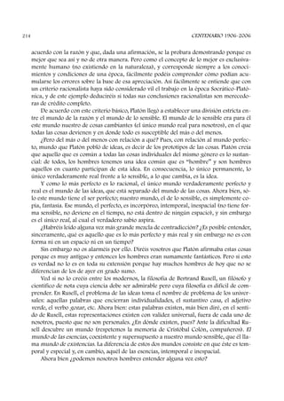 acuerdo con la razón y que, dada una afirmación, se la probara demostrando porque es
mejor que sea así y no de otra manera. Pero como el concepto de lo mejor es exclusiva-
mente humano (no existiendo en la naturaleza), y corresponde siempre a los conoci-
mientos y condiciones de una época, fácilmente podéis comprender cómo podían acu-
mularse los errores sobre la base de esa apreciación. Así fácilmente se entiende que con
un criterio racionalista haya sido considerado vil el trabajo en la época Socrático-Plató-
nica, y de este ejemplo deduciréis si todas sus conclusiones racionalistas son merecedo-
ras de crédito completo.
De acuerdo con este criterio básico, Platón llegó a establecer una división estricta en-
tre el mundo de la razón y el mundo de lo sensible. El mundo de lo sensible era para él
este mundo nuestro de cosas cambiantes (el único mundo real para nosotros), en el que
todas las cosas devienen y en donde todo es susceptible del más o del menos.
¿Pero del más o del menos con relación a qué? Pues, con relación al mundo perfec-
to, mundo que Platón pobló de ideas, es decir de los prototipos de las cosas. Platón creía
que aquello que es común a todas las cosas individuales del mismo género es lo sustan-
cial: de todos, los hombres tenemos una idea común que es “hombre” y son hombres
aquellos en cuanto participan de esta idea. En consecuencia, lo único permanente, lo
único verdaderamente real frente a lo sensible, a lo que cambia, es la idea.
Y como lo más perfecto es lo racional, el único mundo verdaderamente perfecto y
real es el mundo de las ideas, que está separado del mundo de las cosas. Ahora bien, só-
lo este mundo tiene el ser perfecto; nuestro mundo, el de lo sensible, es simplemente co-
pia, fantasía. Ese mundo, el perfecto, es incorpóreo, intemporal, inespacial (no tiene for-
ma sensible, no deviene en el tiempo, no está dentro de ningún espacio), y sin embargo
es el único real, al cual el verdadero sabio aspira.
¿Habréis leído alguna vez más grande mezcla de contradicción? ¿Es posible entender,
sinceramente, qué es aquello que es lo más perfecto y más real y sin embargo no es con
forma ni en un espacio ni en un tiempo?
Sin embargo no os alarméis por ello. Diréis vosotros que Platón afirmaba estas cosas
porque es muy antiguo y entonces los hombres eran sumamente fantásticos. Pero si esto
es verdad no lo es en toda su extensión porque hay muchos hombres de hoy que no se
diferencian de los de ayer en grado sumo.
Ved si no lo creéis entre los modernos, la filosofía de Bertrand Rusell, un filósofo y
científico de nota cuya ciencia debe ser admirable pero cuya filosofía es difícil de com-
prender. En Rusell, el problema de las ideas toma el nombre de problema de los univer-
sales: aquellas palabras que encierran individualidades, el sustantivo casa, el adjetivo
verde, el verbo gozar, etc. Ahora bien: estas palabras existen, más bien diré, en el senti-
do de Rusell, estas representaciones existen con validez universal, fuera de cada uno de
nosotros, puesto que no son personales. ¿En dónde existen, pues? Ante la dificultad Ru-
sell descubre un mundo (respetemos la memoria de Cristóbal Colón, compañeros). El
mundo de las esencias, coexistente y supersupuesto a nuestro mundo sensible, que él lla-
ma mundo de existencias. La diferencia de estos dos mundos consiste en que éste es tem-
poral y especial y, en cambio, aquél de las esencias, intemporal e inespacial.
Ahora bien ¿podemos nosotros hombres entender alguna vez esto?
CENTENARIO 1906-2006214
 