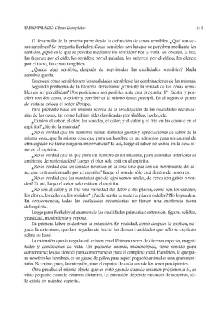 El desarrollo de la prueba parte desde la definición de cosas sensibles. ¿Qué son co-
sas sensibles? Se pregunta Berkeley. Cosas sensibles son las que se perciben mediante los
sentidos. ¿Qué es lo que se percibe mediante los sentidos? Por la vista, los colores, la luz,
las figuras; por el oído, los sonidos; por el paladar, los sabores; por el olfato, los olores;
por el tacto, las cosas tangibles.
¿Queda algo sensible, después de suprimidas las cualidades sensibles? Nada
sensible queda.
Entonces, cosas sensibles son las cualidades sensibles o las combinaciones de las mismas.
Segundo problema de la filosofía Berkeliana: ¿consiste la verdad de las cosas sensi-
bles en ser percibidas? Dos posiciones son posibles ante esta pregunta: 1ª Existir y per-
cibir son dos cosas, o existir y percibir es lo mismo (esse: percipi). En el segundo punto
de vista se coloca el señor Obispo.
Para probarlo hace un análisis acerca de la localización de las cualidades secunda-
rias de las cosas, tal como habían sido clasificadas por Galileo, Locke, etc.
¿Existen el sabor, el olor, los sonidos, el color, y el calor y el frío en las cosas o en el
espíritu? ¿Siente la materia?
¿No es verdad que los hombres tienen distintos gustos y apreciaciones de sabor de la
misma cosa, que la misma cosa que para un hombre es un alimento para un animal de
otra especie no tiene ninguna importancia? Es así, luego el sabor no existe en la cosa si-
no en el espíritu.
¿No es verdad que lo que para un hombre es un miasma, para animales inferiores es
ambiente de sustentación? Luego, el olor sólo está en el espíritu.
¿No es verdad que los sonidos no están en la cosa sino que son un movimiento del ai-
re, que es transformado por el espíritu? Luego el sonido sólo está dentro de nosotros.
¿No es verdad que las montañas que de lejos vemos azules, de cerca son grises o ver-
des? Es así, luego el color sólo está en el espíritu.
¿No son el calor y el frío una variedad del dolor o del placer, como son los sabores,
los olores, los colores, los sonidos? ¿Puede sentir la materia placer o dolor? No lo pueden.
En consecuencia, todas las cualidades secundarias no tienen una existencia fuera
del espíritu.
Luego pasa Berkeley al examen de las cualidades primarias: extensión, figura, solidez,
gravedad, movimiento y reposo.
Su primera labor es destruir la extensión. En realidad, como después lo explica, ne-
gada la extensión, quedan negadas de hecho las demás cualidades que sólo se explican
sobre su base.
La extensión queda negada así: existen en el Universo seres de diversas especies, magni-
tudes y condiciones de vida. Un pequeño animal, microscópico, tiene sentido para
conservarse; lo que tiene él para conservarse es para él completo y útil. Pues bien, lo que pa-
ra nosotros los hombres, es un grano de polvo, para aquel pequeño animal es una gran mon-
taña. No existe, pues, la extensión, sino el espíritu de cada uno de los seres percipientes.
Otra prueba: el mismo objeto que es visto grande cuando estamos próximos a él, es
visto pequeño cuando estamos distantes. La extensión depende entonces de nosotros, só-
lo existe en nuestro espíritu.
PABLO PALACIO Obras Completas 217
 