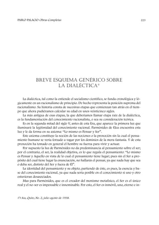 BREVE ESQUEMA GENÉRICO SOBRE
LA DIALÉCTICA*
La dialéctica, tal como la entiende el socialismo científico, se funda cronológica y ló-
gicamente en un racionalismo de principio. De hecho representa la posición suprema del
racionalismo. Su historia consta de sucesivas etapas que comienzan tan atrás en el tiem-
po que ahora pudiéramos calcular su edad en unos veinticinco siglos.
La más antigua de esas etapas, la que deberíamos llamar etapa raíz de la dialéctica,
es la fundamentación del conocimiento racionalista, o sea su consideración teórica.
Es en la segunda mitad del siglo V, antes de esta Era, que aparece la primera luz que
iluminará la legitimidad del conocimiento racional. Parménides de Elea encuentra esta
luz y le da forma en su axioma: “Lo mismo es Pensar y Ser”.
Este axioma constituye la noción de las nociones o la prenoción sin la cual el pensa-
miento humano se vería forzado a vagar por los dominios de la mera fantasía. Y de esta
prenoción ha tomado en general el hombre su fuerza para vivir y actuar.
Por supuesto la luz de Parménides no da predominancia al pensamiento sobre el ser;
por el contrario, el ser, la realidad objetiva, es lo que regula el pensamiento: “Lo mismo
es Pensar y Aquello en vista de lo cual el pensamiento tiene lugar; pues sin el Ser a pro-
pósito del cual tiene lugar la enunciación, no hallarás el pensar, ya que nada hay que sea
o deba ser, distinto del Ser y fuera de Él”.
La identidad del pensamiento y su objeto, partiendo de éste, es pues, la esencia y ba-
se del conocimiento racional, ya que nada sería posible en el conocimiento si uno y otro
estuvieran desasociados.
Mas para Parménides, que es el creador del monismo metafísico, el Ser es el único
real y el no-ser es impensable e innominable. Por esto, el Ser es inmóvil, uno, eterno e in-
PABLO PALACIO Obras Completas 223
(*) Sea, Quito, No. 2, julio-agosto de 1938.
 