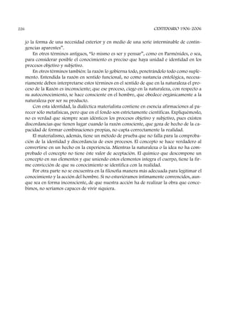 jo la forma de una necesidad exterior y en medio de una serie interminable de contin-
gencias aparentes”.
En otros términos antiguos, “lo mismo es ser y pensar”, como en Parménides, o sea,
para considerar posible el conocimiento es preciso que haya unidad e identidad en los
procesos objetivo y subjetivo.
En otros términos también: la razón lo gobierna todo, penetrándolo todo como suple-
mento. Entendida la razón en sentido funcional, no como sustancia ontológica, necesa-
riamente deben interpretarse estos términos en el sentido de que en la naturaleza el pro-
ceso de la Razón es inconsciente; que ese proceso, ciego en la naturaleza, con respecto a
su autoconocimiento, se hace consciente en el hombre, que obedece orgánicamente a la
naturaleza por ser su producto.
Con esta identidad, la dialéctica materialista contiene en esencia afirmaciones al pa-
recer sólo metafísicas, pero que en el fondo son estrictamente científicas. Expliquémoslo,
no es verdad que siempre sean idénticos los procesos objetivo y subjetivo, pues existen
discordancias que tienen lugar cuando la razón consciente, que goza de hecho de la ca-
pacidad de formar combinaciones propias, no capta correctamente la realidad.
El materialismo, además, tiene un método de prueba que no falla para la comproba-
ción de la identidad y discordancia de esos procesos. El concepto se hace verdadero al
convertirse en un hecho en la experiencia. Mientras la naturaleza o la idea no ha com-
probado el concepto no tiene éste valor de aceptación. El químico que descompone un
concepto en sus elementos y que uniendo estos elementos integra el cuerpo, tiene la fir-
me convicción de que su conocimiento se identifica con la realidad.
Por otra parte no se encuentra en la filosofía manera más adecuada para legitimar el
conocimiento y la acción del hombre. Si no estuviéramos íntimamente convencidos, aun-
que sea en forma inconsciente, de que nuestra acción ha de realizar la obra que conce-
bimos, no seríamos capaces de vivir siquiera.
CENTENARIO 1906-2006226
 