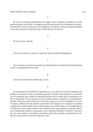 4
En vano se purifican manchándose de sangre, como si alguien, entrando en el lodo,
quisiera lavarse con el lodo. A cualquiera que les viera actuar así, ciertamente le parece-
ría insensato. Y hacen oraciones a las imágenes de los dioses, como que quisieran hablar
a las casas, sin darse cuenta de lo que son los dioses y los héroes.
5
El sol es nuevo cada día.
6
Si las cosas vinieran a parar en humo, las narices podrían distinguirlas.
7
Los contrarios se ponen de acuerdo, de sonidos diversos resulta la más bella armonía,
y todo es engendrado por la lucha.
8
Los asnos preferirían la simple paja, al oro.
9
La naturaleza ama también los contrarios, y es con ellos y no con los semejantes que
produce la armonía. Es así, por ejemplo, que une el macho con la hembra, y no cada ser
con su semejante; que realiza la concordia primera por la unión de los contrarios, y no
de los semejantes. El arte procede así, de la misma manera, imitando a la naturaleza; la
pintura mezcla los colores blancos y los colores negros, los colores amarillos y los colo-
res rojos, y obtiene de esta manera el parecido de la imagen con el original. La música
combina los sonidos agudos y los sonidos graves, los sonidos largos y los sonidos breves
en diferentes voces, para producir una armonía única. La gramática construye todo su
arte combinando vocales y consonantes. Así lo afirmaba Heráclito el Oscuro. “Las unio-
nes son cosas enteras y no enteras, concordia y discordia, armonía y desarmonía; de to-
das las cosas del Uno, y del Uno todas las cosas”.
PABLO PALACIO Obras Completas 229
 