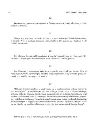 26
Cosas que no esperan, ni que siquiera se figuran, están reservadas a los hombres des-
pués de la muerte.
27
No son más que cosas probables las que el hombre más digno de confianza conoce
y retiene. Pero la Justicia alcanzará ciertamente a los autores de mentiras y de
(falsos) testimonios.
28
Hay algo que los más nobles prefieren a todo: la gloria eterna a las cosas perecede-
ras. Pero la mayor parte se contenta con estar alimentada como el ganado.
29
Este Universo, el mismo para todos los seres, no ha sido creado por ningún Dios, ni
por ningún hombre; pero siempre ha sido y eternamente será, fuego viviente, que se en-
ciende con medida y se apaga con medida.
30
“El fuego, transformándose, se vuelve agua de la cual una mitad se hace tierra y la
otra soplo ígneo”. Quiere decir por ello, que el fuego, por efecto de la razón divina que
gobierna todas las cosas, se transforma, a través del aire, en sustancia húmeda, que es el
germen del Universo, y que él llama agua. De ésta se forman enseguida la tierra y el cie-
lo, y todo lo que contienen. De qué manera el mundo es de nuevo conducido hacia atrás
y consumido por el fuego, lo indica claramente en las palabras siguientes: “El agua se di-
suelve y recibe su medida en la misma proporción que tenía antes de hacerse tierra”.
31
El Uno, que es sólo la Sabiduría, no sufre y sufre porque se le llame Zeus.
CENTENARIO 1906-2006232
 