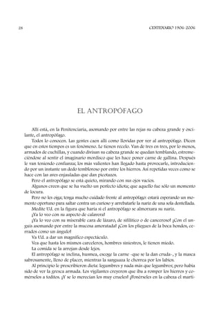 EL ANTROPÓFAGO
Allí está, en la Penitenciaria, asomando por entre las rejas su cabeza grande y osci-
lante, el antropófago.
Todos lo conocen. Las gentes caen allí como llovidas por ver al antropófago. Dicen
que en estos tiempos es un fenómeno. Le tienen recelo. Van de tres en tres, por lo menos,
armados de cuchillas, y cuando divisan su cabeza grande se quedan temblando, estreme-
ciéndose al sentir el imaginario mordisco que les hace poner carne de gallina. Después
le van teniendo confianza; los más valientes han llegado hasta provocarle, introducien-
do por un instante un dedo tembloroso por entre los hierros. Así repetidas veces como se
hace con las aves enjauladas que dan picotazos.
Pero el antropófago se está quieto, mirando con sus ojos vacíos.
Algunos creen que se ha vuelto un perfecto idiota; que aquello fue sólo un momento
de locura.
Pero no les oiga; tenga mucho cuidado frente al antropófago: estará esperando un mo-
mento oportuno para saltar contra un curioso y arrebatarle la nariz de una sola dentellada.
Medite Ud. en la figura que haría si el antropófago se almorzara su nariz.
¡Ya lo veo con su aspecto de calavera!
¡Ya lo veo con su miserable cara de lázaro, de sifilítico o de canceroso! ¡Con el un-
guis asomando por entre la mucosa amoratada! ¡Con los pliegues de la boca hondos, ce-
rrados como un ángulo!
Va Ud. a dar un magnífico espectáculo.
Vea que hasta los mismos carceleros, hombres siniestros, le tienen miedo.
La comida se la arrojan desde lejos.
El antropófago se inclina, husmea, escoge la carne -que se la dan cruda-, y la masca
sabrosamente, lleno de placer, mientras la sanguaza le chorrea por los labios.
Al principio le prescribieron dieta: legumbres y nada más que legumbres; pero había
sido de ver la gresca armada. Los vigilantes creyeron que iba a romper los hierros y co-
mérselos a toditos. ¡Y se lo merecían los muy crueles! ¡Ponérseles en la cabeza el marti-
CENTENARIO 1906-200628
 