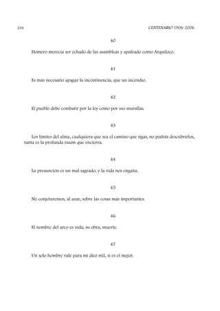 40
Homero merecía ser echado de las asambleas y apaleado como Arquíloco.
41
Es más necesario apagar la incontinencia, que un incendio.
42
El pueblo debe combatir por la ley como por sus murallas.
43
Los límites del alma, cualquiera que sea el camino que sigas, no podrás descubrirlos,
tanta es la profunda razón que encierra.
44
La presunción es un mal sagrado, y la vida nos engaña.
45
No conjeturemos, al azar, sobre las cosas más importantes.
46
El nombre del arco es vida; su obra, muerte.
47
Un solo hombre vale para mí diez mil, si es el mejor.
CENTENARIO 1906-2006234
 