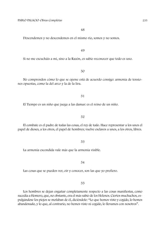 48
Descendemos y no descendemos en el mismo río, somos y no somos.
49
Si no me escucháis a mí, sino a la Razón, es sabio reconocer que todo es uno.
50
No comprenden cómo lo que se opone está de acuerdo consigo: armonía de tensio-
nes opuestas, como la del arco y la de la lira.
51
El Tiempo es un niño que juega a las damas: es el reino de un niño.
52
El combate es el padre de todas las cosas, el rey de todo. Hace representar a los unos el
papel de dioses, a los otros, el papel de hombres; vuelve esclavos a unos, a los otros, libres.
53
La armonía escondida vale más que la armonía visible.
54
Las cosas que se pueden ver, oír y conocer, son las que yo prefiero.
55
Los hombres se dejan engañar completamente respecto a las cosas manifiestas, como
sucedía a Homero, que, no obstante, era el más sabio de los Helenos. Ciertos muchachos, es-
pulgándose los piojos se mofaban de él, diciéndole: “Lo que hemos visto y cogido, lo hemos
abandonado, y lo que, al contrario, no hemos visto ni cogido, lo llevamos con nosotros”.
PABLO PALACIO Obras Completas 235
 