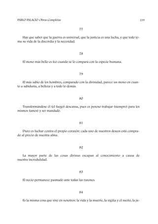 77
Hay que saber que la guerra es universal, que la justicia es una lucha, y que todo to-
ma su vida de la discordia y la necesidad.
78
El mono más bello es feo cuando se lo compara con la especie humana.
79
El más sabio de los hombres, comparado con la divinidad, parece un mono en cuan-
to a sabiduría, a belleza y a todo lo demás.
80
Transformándose él (el fuego) descansa, pues es penoso trabajar (siempre) para los
mismos (amos) y ser mandado.
81
Duro es luchar contra el propio corazón: cada uno de nuestros deseos está compra-
do al precio de nuestra alma.
82
La mayor parte de las cosas divinas escapan al conocimiento a causa de
nuestra incredulidad.
83
El necio permanece pasmado ante todas las razones.
84
Es la misma cosa que vive en nosotros: la vida y la muerte, la vigilia y el sueño, la ju-
PABLO PALACIO Obras Completas 239
 