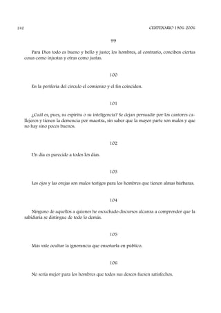 99
Para Dios todo es bueno y bello y justo; los hombres, al contrario, conciben ciertas
cosas como injustas y otras como justas.
100
En la periferia del círculo el comienzo y el fin coinciden.
101
¿Cuál es, pues, su espíritu o su inteligencia? Se dejan persuadir por los cantores ca-
llejeros y tienen la demencia por maestra, sin saber que la mayor parte son malos y que
no hay sino pocos buenos.
102
Un día es parecido a todos los días.
103
Los ojos y las orejas son malos testigos para los hombres que tienen almas bárbaras.
104
Ninguno de aquellos a quienes he escuchado discursos alcanza a comprender que la
sabiduría se distingue de todo lo demás.
105
Más vale ocultar la ignorancia que enseñarla en público.
106
No sería mejor para los hombres que todos sus deseos fuesen satisfechos.
CENTENARIO 1906-2006242
 