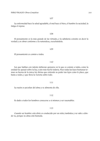 107
La enfermedad hace la salud agradable, el mal hace el bien, el hambre la saciedad, la
fatiga el reposo.
108
El pensamiento es la más grande de las virtudes, y la sabiduría consiste en decir la
verdad y en obrar conforme a la naturaleza, escuchándola.
109
El pensamiento es común a todos.
110
Los que hablan con talento debieran apoyarse en lo que es común a todos, como la
unidad (se apoya) sobre la ley, y aún más fuerte todavía. Pues todas las leyes humanas to-
man su fuerza de la única ley divina que extiende su poder tan lejos como le place, que
basta a todos, y que lleva la victoria sobre todo.
111
La razón es peculiar del alma y se alimenta de ella.
112
Es dado a todos los hombres conocerse a sí mismos y ser razonables.
113
Cuando un hombre está ebrio es conducido por un niño; tambalea y no sabe a dón-
de va, porque su alma está húmeda.
PABLO PALACIO Obras Completas 243
 