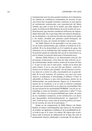 transparentar aun los más grandes burlones de la literatura;
ese espíritu de confidencia reclamadora de socorro, al que
casi nunca han escapado ironistas y satíricos, es una especie
de movimiento reminiscente, una reproducción del llanto
infantil, que pide el seno de la madre, que pide amparo al
padre. La infancia de Pablo Palacio da acaso la clave de su ac-
titud literaria, que muchos consideran artificiosa, de origina-
lidad rebuscada. No es que haya sido una infancia desgracia-
da, de abandono o de miseria; ha sido una infancia sin padre
y sin madre, atendida por parientes petits-bourgeois, sin
canciones de cuna, sin cuentos de hadas y sin mimos.
Así, Pablo Palacio no ha aprendido a ver las cosas a tra-
vés de lentes sentimentales, que cultivan el sentido de la hi-
pérbole. Ni se ha desarrollado en él el espíritu de queja. Sus
relaciones con la realidad han sido siempre directas y secas.
Su posición queda así radicada más acá de lo emocional y es,
por lo mismo, la posición ideal para el humorista puro.
Además, Pablo Palacio es un determinista esencial. Sus
personajes evolucionan, viven lejos de toda volición, de to-
da voluntariedad. Andan sueltos, sueltos de la mano de Dios
y -lo que en este caso es más grave- sueltos de la mano del
autor mismo. Y no se crea por ello que Palacio -como Du-
hamel con su Salavin, por ejemplo- nos dé patrones corrien-
tes, tipos de a ciento en calle, encarnadores de la generali-
dad, de la serie humana. Al contrario, sus casos son casos
clínicos: el pederasta, el antropófago, el sifilítico. Y bien: lo
admirable en Palacio es que estos personajes, dentro de su
arbitrariedad, son perfectamente lógicos en el desenvolvi-
miento de su conducta, y no se nota el esfuerzo constante
del autor por mantenerlos en un plano de anormalidad. Nos
da una sensación de anormalidad NORMAL: “eso de ser an-
tropófago es como ser fumador, o pederasta, o sabio.” Y más
allá: “me refiero a la irresponsabilidad que existe, de parte
de un ciudadano cualquiera, al dar satisfacción a un deseo
que desequilibra atormentadoramente su organismo”. Y
aun: “estar de loco, como estar de teniente político, de maes-
tro de escuela, de cura de la parroquia...”
Insisto en mi comparación de Pablo Palacio con Buster
Keaton, el cómico cinematográfico que nunca ríe. Su posición
de hombre sin ligámenes cordiales, le da la posibilidad de de-
cir todo lo que se le viene a la cabeza. No espera que se pro-
duzca todo el proceso de elaboración de la idea, tan caro al
pensamiento francés, clarificador y mesurado. Él nos deja ver
CENTENARIO 1906-2006262
 