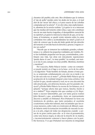 cheantes del pueblo; sólo esto. Nos olvidamos que le tortura
el ‘ojo de pollo’ metido entre los dedos de los pies, y el mal
olor de las ‘arcas’ del chico, y el peso exacto de las cebollas
compradas por la señora”. Y en otro sitio, más explícitamen-
te, abomina de la novela realista: “¿A quién le va a interesar
que las medias del teniente están rotas, y que esto constituye
una de sus más fuertes tragedias, el desequilibrio esencial de
su espíritu? ¿A quién le interesa la relación de que, en la ma-
ñana, al levantarse, se quedó veinte minutos sobre la cama
cortándose tres callos y acomodándose las uñas? ¿Cuál es el
valor de conocer que la uña del dedo gordo del pie derecho
del teniente es torcida hacia la derecha y gruesa y rugosa co-
mo un cacho?
“Sucede que se tomaron las realidades grandes, volumi-
nosas; y se callaron las pequeñas realidades, por inútiles. Pe-
ro las realidades pequeñas son las que, acumulándose, cons-
tituyen una vida. Las otras son únicamente suposiciones:
‘puede darse el caso’, ‘es muy posible’. La verdad, casi nun-
ca se da el caso, aunque sea muy posible. Mentiras, mentiras
y mentiras”.
Por reacción, Pablo Palacio insiste -como un románti-
co puede insistir en el lago y en la luna- en lo de los callos
y la digestión: “Todo hombre de Estado, denme el más gra-
ve, se sorprende cotidianamente con esto: ya es tarde y no
he ido una sola vez al water”. ¿Olvida Pablo Palacio que la
aceptación de la realidad integral como tema artístico (sin
excluir lo que, siendo natural y real, no se cree decente) ha
sido practicada, con deliciosa mesura, por los grandes clá-
sicos? ¿Olvida Pablo Palacio la escena de los batanes, en el
Quijote: “porque ahora más que nunca, Sancho, hueles y
no a ámbar?” Viejo empeño éste que condujo a J. K. Huys-
mans a excesos lamentables, que con tanta gracia realizó
Jules Renard y que, actualmente, tiene un representante
discreto y amable en Duhamel. Pero Duhamel no tiene esa
insistencia de prédica, que tanto perjudica al cuentista
ecuatoriano; nada más natural, más encantador que las es-
cenas menores, sobre todo en Confession de Minuit: cuan-
do Salavin sintió la tentación irresistible de rascarle la ore-
ja a su jefe, origen de todas sus desgracias; cuando -a pe-
sar de su gran cariño para ella- se le vino al pensamiento,
como una mosca negra, la idea de la muerte de su madre,
e inconscientemente comenzó a hacer planes con la posi-
ble herencia. Y es que Duhamel nos muestra la integridad
CENTENARIO 1906-2006264
 