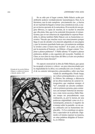 En su odio por el lugar común, Pablo Palacio acaba por
atribuirle poderes verdaderamente taumatúrgicos. Para él, la
literatura, aun la más ramplona -precisamente ésa-, a fuerza
de ser repetida ha llegado a tomar una consistencia real, a cua-
jar en fuerza operante de la naturaleza. El recuerdo de una pá-
gina libresca, es capaz de suscitar, de re-sucitar la emoción
que ella pinta. Esto, que lo ha sostenido líricamente el roman-
ticismo, que en sus esfuerzos de originalidad lo expresa Piran-
dello, lo afirma también Pablo Palacio con su humorismo co-
rrosivo: “Sucede que muchas veces nos emocionamos porque
llega el caso de atender a la emoción adquirida en una página
y que la tenemos guardada hasta que circunstancias análogas
la revelen como si fuera muy nuestra”. Se le pasó, en efecto,
por la memoria al Teniente -en Débora- el lugar común: “res-
pirar a plenos pulmones”. Y Pablo afirma: “Y respiró a plenos
pulmones, debido a esta sugestión del recuerdo. También él.
Claro, se nos clava la vieja frase del libro y el aire nos produce
un beneficio hasta literario”.
Un aspecto esencial de la obra de Pablo Palacio, que quizá
ha escapado a lectores y críticos -un poco desconcertados por
la originalidad de la obra y su contradicción con el medio-, es
el de su carácter introspectivo, psicoanalítico, sobre una base
velada de autobiografía. Desde luego,
me refiero principalmente a su nove-
la Débora. Sin embargo, a diferencia
de las obras modernas de carácter in-
trospectivo, que emplean siempre el
“yo”, tomando un airecito confiden-
cial en primera persona, para contar-
nos casi siempre historias de inversio-
nes y más vicios secretos, Pablo Pala-
cio ensaya un procedimiento cuya
realización, es, por lo menos, de una
poderosa originalidad: como en el ci-
nematógrafo, proyecta el negativo de
sí mismo sobre la pantalla -no sin an-
tes estilizarlo con su humorismo im-
placable-. Y él se constituye en opera-
dor y espectador de la película. Oigá-
mosle a él mismo exponer su manera,
en estas palabras dirigidas al Tenien-
te, en Débora:
CENTENARIO 1906-2006266
Portada de la novela Débora.
Dibujos y exlibris de Latorre
y Kanela. Quito, 1927
 