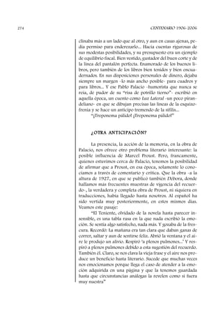 clinaba más a un lado que al otro, y aun en casas ajenas, pe-
día permiso para enderezarlo... Hacía cuentas rigurosas de
sus modestas posibilidades, y su presupuesto era un ejemplo
de equilibrio fiscal. Bien vestido, gustador del buen corte y de
la línea del pantalón perfecta. Enamorado de los buenos li-
bros, pero también de los libros bien tenidos y bien encua-
dernados. En sus disposiciones personales de dinero, dejaba
siempre un margen -lo más ancho posible- para cuadros y
para libros... Y ese Pablo Palacio -humorista que nunca se
reía, de pudor de su “risa de potrillo tierno”- escribió en
aquella época, un cuento como Luz Lateral -un poco piran-
deliano- en que se dibujan precisas las líneas de la esquizo-
frenia y se hace un anticipo tremendo de la sífilis...
“¡Treponema pálido! ¡Treponema pálido!”
¿OTRA ANTICI PACI ÓN?
La presencia, la acción de la memoria, en la obra de
Palacio, nos ofrece otro problema literario interesante: la
posible influencia de Marcel Proust. Pero, francamente,
quienes estuvimos cerca de Palacio, tenemos la posibilidad
de afirmar que a Proust, en esa época, solamente lo cono-
cíamos a través de comentario y crítica. Que la obra -a la
altura de 1927, en que se publicó también Débora, donde
hallamos más frecuentes muestras de vigencia del recuer-
do-, la verdadera y completa obra de Proust, ni siquiera en
traducciones, había llegado hasta nosotros. Al español ha
sido vertida muy posteriormente, en estos mismos días.
Veamos este pasaje:
“El Teniente, olvidado de la novela hasta parecer in-
sensible, es una tabla rasa en la que nada escribió la emo-
ción. Se sentía algo satisfecho, nada más. Y gozaba de la fres-
cura. Recordó: La mañana era tan clara que daban ganas de
correr, saltar y aun de sentirse feliz. Abrió la ventana y el ai-
re le produjo un alivio. Respiró ‘a plenos pulmones...’ Y res-
piró a plenos pulmones debido a esta sugestión del recuerdo.
También él. Claro, se nos clava la vieja frase y el aire nos pro-
duce un beneficio hasta literario. Sucede que muchas veces
nos emocionamos porque llega el caso de atender a la emo-
ción adquirida en una página y que la tenemos guardada
hasta que circunstancias análogas la revelen como si fuera
muy nuestra”
CENTENARIO 1906-2006274
 