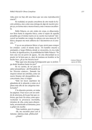 vida; pero no hay allí una línea que sea una reproducción
exacta”.
En realidad, no puede concebirse de otro modo la fic-
ción artística, sino como una entrega de algo de nuestro pro-
pio yo, en forma más o menos franca, más o menos encubier-
ta.
Pablo Palacio, en este orden de cosas, es dilacerante,
nos lleva hasta la angustia física, como el sujeto de aquella
pesadilla que él mismo narra en su cuento Luz Lateral: “¡So-
corro! un hombre me rompe la cabeza con una maza de 53
kilos y después me mete alfileres de 5 decímetros en el cora-
zón...”
Y ya en sus primeros libros: el que sirvió para romper
los cristales -como él mismo decía- Un hombre muerto a
puntapiés, y luego Débora, donde se encuentra, in ovo, toda
la obra, la significación y la posibilidad de Pablo Palacio: “Yo
tuve una vez un perro de aguas... En esta obscuridad no se
puede ver la hora que es...Ayer de mañana un hombre se ha
hecho loco...¡Si yo me hiciera loco!
“Hay aquí una descarga hormigueante que se prolon-
ga desde lacabeza hasta los pies”
En su cuento, de un poco de
sabor pirandeliano -del Pirandello de
los Tercetos cómicos-, llamado Las
mujeres miran las estrellas, como un
nuevo Erasmo del desequilibrio des-
concertante, hace el elogio:
“Sólo los locos exprimen las
glándulas de lo absurdo y están en el
plano más alto de las categorías inte-
lectuales”
Y la obsesión persiste, en todas
las páginas. Unas veces con un senti-
do de amenaza, de la que hay que cu-
brirse, que huir. En otras, como apro-
vechando la presencia inevitable,
riéndose de ella, como para ahuyen-
tarla, arremetiendo al fantasma, pero
a golpes de escoba:
“Esto también, pero lo pongo:
-Ah, me encontré pues con el
Antonio. Adivina ónde. ¡Pobrecito!
-¿Onde?
PABLO PALACIO Obras Completas 277
Carmen Palacios
esposa de Pablo.
 