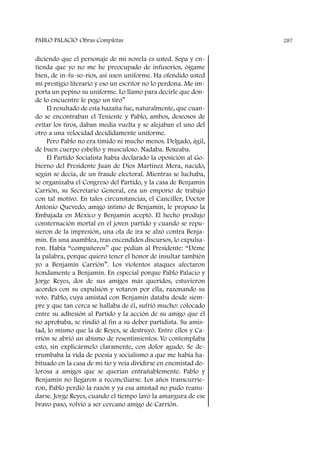 diciendo que el personaje de mi novela es usted. Sepa y en-
tienda que yo no me he preocupado de infusorios, óigame
bien, de in-fu-so-rios, así usen uniforme. Ha ofendido usted
mi prestigio literario y eso un escritor no lo perdona. Me im-
porta un pepino su uniforme. Lo llamo para decirle que don-
de lo encuentre le pego un tiro”
El resultado de esta hazaña fue, naturalmente, que cuan-
do se encontraban el Teniente y Pablo, ambos, deseosos de
evitar los tiros, daban media vuelta y se alejaban el uno del
otro a una velocidad decididamente uniforme.
Pero Pablo no era tímido ni mucho menos. Delgado, ágil,
de buen cuerpo esbelto y musculoso. Nadaba. Boxeaba.
El Partido Socialista había declarado la oposición al Go-
bierno del Presidente Juan de Dios Martínez Mera, nacido,
según se decía, de un fraude electoral. Mientras se luchaba,
se organizaba el Congreso del Partido, y la casa de Benjamín
Carrión, su Secretario General, era un emporio de trabajo
con tal motivo. En tales circunstancias, el Canciller, Doctor
Antonio Quevedo, amigo íntimo de Benjamín, le propuso la
Embajada en México y Benjamín aceptó. El hecho produjo
consternación mortal en el joven partido y cuando se repu-
sieron de la impresión, una ola de ira se alzó contra Benja-
mín. En una asamblea, tras encendidos discursos, lo expulsa-
ron. Había “compañeros” que pedían al Presidente: “Déme
la palabra, porque quiero tener el honor de insultar también
yo a Benjamín Carrión”. Los violentos ataques afectaron
hondamente a Benjamín. En especial porque Pablo Palacio y
Jorge Reyes, dos de sus amigos más queridos, estuvieron
acordes con su expulsión y votaron por ella, razonando su
voto. Pablo, cuya amistad con Benjamín databa desde siem-
pre y que tan cerca se hallaba de él, sufrió mucho: colocado
entre su adhesión al Partido y la acción de su amigo que él
no aprobaba, se rindió al fin a su deber partidista. Su amis-
tad, lo mismo que la de Reyes, se destruyó. Entre ellos y Ca-
rrión se abrió un abismo de resentimientos. Yo contemplaba
esto, sin explicármelo claramente, con dolor agudo. Se de-
rrumbaba la vida de poesía y socialismo a que me había ha-
bituado en la casa de mi tío y veía dividirse en enemistad do-
lorosa a amigos que se querían entrañablemente. Pablo y
Benjamín no llegaron a reconciliarse. Los años transcurrie-
ron, Pablo perdió la razón y ya esa amistad no pudo reanu-
darse. Jorge Reyes, cuando el tiempo lavó la amargura de ese
bravo paso, volvió a ser cercano amigo de Carrión.
PABLO PALACIO Obras Completas 287
 
