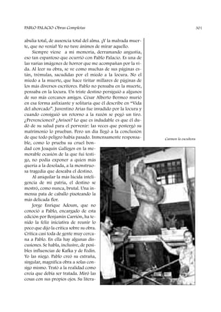 abulia total, de ausencia total del alma. ¡Y la malvada muer-
te, que no venía! Yo no tuve ánimos de mirar aquello.
Siempre viene a mi memoria, derramando angustia,
eso tan espantoso que ocurrió con Pablo Palacio. Es una de
las varias imágenes de horror que me acompañan por la vi-
da. Al leer su obra, se ve como muchas de sus páginas es-
tán, trémulas, sacudidas por el miedo a la locura. No el
miedo a la muerte, que hace tiritar millares de páginas de
los más diversos escritores. Pablo no pensaba en la muerte,
pensaba en la locura. Un triste destino persiguió a algunos
de sus más cercanos amigos. César Alberto Bermeo murió
en esa forma asfixiante y solitaria que él describe en “Vida
del ahorcado”. Juventino Arias fue invadido por la locura y
cuando consiguió un retorno a la razón se pegó un tiro.
¿Prevenciones? ¿Avisos? Lo que es indudable es que él du-
dó de su salud para el porvenir: las veces que postergó su
matrimonio lo prueban. Pero un día llegó a la conclusión
de que todo peligro había pasado. Inmensamente responsa-
ble, como lo prueba su cruel bon-
dad con Joaquín Gallegos en la me-
morable ocasión de la que fui testi-
go, no podía exponer a quien más
quería a la desolada, a la monstruo-
sa tragedia que deseaba el destino.
Al aniquilar la más lúcida inteli-
gencia de mi patria, el destino se
mostró, como nunca, brutal. Una in-
mensa pata de caballo pisoteando la
más delicada flor.
Jorge Enrique Adoum, que no
conoció a Pablo, encargado de esta
edición por Benjamín Carrión, ha te-
nido la feliz iniciativa de reunir lo
poco que dijo la crítica sobre su obra.
Crítica casi toda de gente muy cerca-
na a Pablo. En ella hay algunas dis-
cusiones. Se habla, inclusive, de posi-
bles influencias de Kafka y de Fedin.
Yo las niego. Pablo creó su extraña,
singular, magnífica obra a solas con-
sigo mismo. Trató a la realidad como
creía que debía ser tratada. Miró las
cosas con sus propios ojos. Su litera-
PABLO PALACIO Obras Completas 301
Carmen la escultora
 