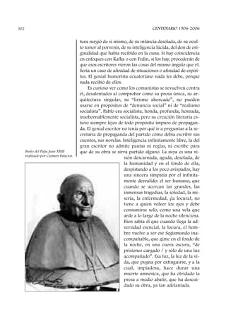 tura surgió de sí mismo, de su infancia desolada, de su ocul-
to temor al porvenir, de su inteligencia lúcida, del don de ori-
ginalidad que había recibido en la cuna. Si hay coincidencia
en enfoques con Kafka o con Fedin, si los hay, procederán de
que esos escritores vieron las cosas del mismo ángulo que él.
Sería un caso de afinidad de situaciones o afinidad de espíri-
tus. El genial humorista ecuatoriano nada les debe, porque
nada recibió de ellos.
Es curioso ver como los comunistas se revuelven contra
él, desalentados al comprobar como su prosa única, su ar-
quitectura singular, su “lirismo ahorcado”, no pueden
usarse en propósitos de “denuncia social” ni de “realismo
socialista”. Pablo era socialista, honda, profunda, honrada,
insobornablemente socialista, pero su creación literaria es-
tuvo siempre lejos de todo propósito impuro de propagan-
da. El genial escritor no tenía por qué ir a preguntar a la se-
cretaría de propaganda del partido cómo debía escribir sus
cuentos, sus novelas. Inteligencia infinitamente libre, la del
gran escritor no admite pautas ni reglas, ni escribe para
que de su obra se sirva partido alguno. La suya es una vi-
sión descarnada, aguda, desolada, de
la humanidad y en el fondo de ella,
despistando a los poco avispados, hay
una sincera simpatía por el infinita-
mente desvalido: el ser humano, que
cuando se acercan las grandes, las
inmensas tragedias, la soledad, la mi-
seria, la enfermedad, ¡la locura!, no
tiene a quien volver los ojos y debe
consumirse solo, como una vela que
arde a lo largo de la noche silenciosa.
Bien sabía él que cuando llega la ad-
versidad esencial, la locura, el hom-
bre vuelve a ser ese Segismundo ina-
compañable, que gime en el fondo de
la noche, en una cueva oscura, “de
prisiones cargado / y sólo de una luz
acompañado”. Esa luz, la luz de la vi-
da, que pugna por extinguirse, y a la
cual, impiadosa, hace durar una
muerte amnésica, que ha olvidado la
presa a medio abatir, que ha descui-
dado su obra, ya tan adelantada.
CENTENARIO 1906-2006302
Busto del Papa Juan XXIII
realizado por Carmen Palacios.
 