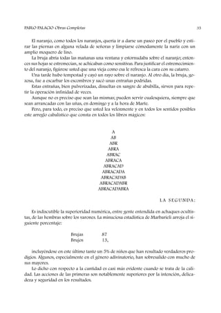 El naranjo, como todos los naranjos, quería ir a darse un paseo por el pueblo y esti-
rar las piernas en alguna velada de señoras y limpiarse cómodamente la nariz con un
amplio moquero de lino.
La bruja abría todas las mañanas una ventana y estornudaba sobre el naranjo; enton-
ces sus hojas se estremecían, se achicaban como sensitivas. Para justificar el estremecimien-
to del naranjo, figúrese usted que una vieja como esa le refresca la cara con su catarro.
Una tarde hubo tempestad y cayó un rayo sobre el naranjo. Al otro día, la bruja, go-
zosa, fue a escarbar los escombros y sacó unas entrañas podridas.
Estas entrañas, bien pulverizadas, disueltas en sangre de abubilla, sirven para repe-
tir la operación infinidad de veces.
Aunque no es preciso que sean las mismas; pueden servir cualesquiera, siempre que
sean arrancadas con las uñas, en domingo y a la hora de Marte.
Pero, para todo, es preciso que usted lea velozmente y en todos los sentidos posibles
este arreglo cabalístico que consta en todos los libros mágicos:
A
AB
ABR
ABRA
ABRAC
ABRACA
ABRACAD
ABRACADA
ABRACADAB
ABRACADABR
ABRACADABRA
L A S E G U N DA :
Es indiscutible la superioridad numérica, entre gente entendida en achaques ocultis-
tas, de las hembras sobre los varones. La minuciosa estadística de Marbarieli arroja el si-
guiente porcentaje:
Brujas 87
Brujos 13,
incluyéndose en este último tanto un 5% de niños que han resultado verdaderos pro-
digios. Algunos, especialmente en el género adivinatorio, han sobresalido con mucho de
sus mayores.
Lo dicho con respecto a la cantidad es casi más evidente cuando se trata de la cali-
dad. Las acciones de las primeras son notablemente superiores por la intención, delica-
deza y seguridad en los resultados.
PABLO PALACIO Obras Completas 35
 