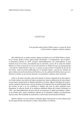 LIMINAR
A mi querido amigo Efraín Villacís quien es capaz de llevar
a feliz término cualquier empresa utópica.
Hoy, difícilmente se podría aportar alguna novedad acerca de Pablo Palacio, tenien-
do en cuenta, desde el inicio, aquel ensayo clarificador –y consagratorio- que le dedica-
ra Benjamín Carrión en 1930. Aunque, lamentablemente, sus continuadores lo han
tomado al pie de la letra, descuidando que la anécdota, acerca de la caída del infante
Palacio en el río, no pasa de ser un recurso literario, se olvidan de que esa aproximación
–con todo lo “impresionista” que sea- es exacta, ya que al hacer el análisis de dos de las
tres obras –hasta esa fecha publicadas por el narrador lojano-, precisa las virtudes, de
paso realiza una suerte de poética del humor y, a la vez, plantea las limitaciones que con-
llevaría el insistir en tal recurso literario y no permitirse explorar otras vertientes.
Como es de todos conocido, cada cierto tiempo se fueron ocupando de la obra palacia-
na. Desde realizar una edición de toda su producción, hasta la publicación de textos disper-
sos que fueron apareciendo en distintos periódicos y revistas. Algunos miembros de su gene-
ración realizaron siluetas más o menos emotivas, pero lograron dar un perfil bastante grato
del escritor, lo que a su vez contribuyó a fraguar una serie de mitos alrededor suyo.
Finalmente el esfuerzo lúcido de la estudiosa madrileña María del Carmen Fernández en
1991 -que lamentablemente provocó más de un resquemor en algún nacionalista a ultran-
za de nuestro país-, quien contribuyó, además de su exhaustivo análisis, con documentos
exactos, entre ellos la partida de nacimiento y varios textos desconocidos de Palacio.
Nuestro objetivo con este trabajo es difundir algún material que en estos últimos años
ha ido apareciendo: documentos y textos relacionados con Palacio.
PABLO PALACIO Obras Completas 307
 