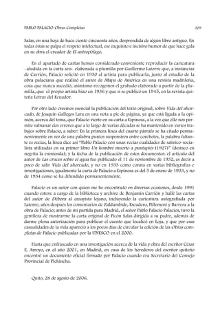 Salas, en una hoja de hace ciento cincuenta años, desprendida de algún libro antiguo. En
todas éstas se palpa el respeto intelectual, ese exquisito e incisivo humor de que hace gala
en su obra el creador de El antropófago.
En el apartado de cartas hemos considerado conveniente reproducir la caricatura
–aludida en la carta seis- elaborada a plumilla por Guillermo Latorre que, a instancias
de Carrión, Palacio solicitó en 1930 al artista para publicarla, junto al estudio de la
obra palaciana que realizó el autor de Mapa de América en una revista madrileña,
cosa que nunca sucedió, asimismo recogemos el grabado elaborado a partir de la plu-
milla, que el propio artista hizo en 1936 y que sí se publicó en 1945, en la revista qui-
teña Letras del Ecuador.
Por otro lado creemos esencial la publicación del texto original, sobre Vida del ahor-
cado, de Joaquín Gallegos Lara en una nota a pie de página, ya que está ligada a la opi-
nión, acerca del tema, que Palacio vierte en su carta a Espinosa, a la vez que ello nos per-
mite subsanar dos errores que a lo largo de varias décadas se ha mantenido en varios tra-
bajos sobre Palacio, a saber: En la primera línea del cuarto párrafo se ha citado perma-
nentemente en vez de una palabra puntos suspensivos entre corchetes, la palabra faltan-
te es recias, la línea dice así “Pablo Palacio con unas recias cualidades de satírico-socia-
lista utilizadas en su primer libro Un hombre muerto a puntapiés (1927)” (destaco en
negrita la enmienda); y la fecha de la publicación de estos documentos: el artículo del
autor de Las cruces sobre el agua fue publicado el 11 de noviembre de 1932, es decir a
poco de salir Vida del ahorcado, y no en 1933 como consta en varias bibliografías e
investigaciones, igualmente la carta de Palacio a Espinosa es del 5 de enero de 1933, y no
de 1934 como se ha difundido permanentemente.
Palacio es un autor con quien me he encontrado en diversas ocasiones, desde 1991
cuando estuve a cargo de la biblioteca y archivo de Benjamín Carrión y hallé las cartas
del autor de Débora al ensayista lojano, incluyendo la caricatura autografiada por
Latorre; años después los comentarios de Zaldumbide, Escudero, Pillement y Barrera a la
obra de Palacio; antes de mi partida para Madrid, el señor Pablo Palacio Palacios, tuvo la
gentileza de mostrarme la carta original de Picón Salas dirigida a su padre, además de
darme plena autorización para publicar el cuento que localicé en Loja, y que por esas
casualidades de la vida apareció a los pocos días de circular la edición de las Obras com-
pletas de Palacio publicadas por la UNESCO en el 2000.
Hasta que enfrascado en una investigación acerca de la vida y obra del escritor César
E. Arroyo, en el año 2001, en Madrid, en casa de los herederos del escritor quiteño
encontré un documento oficial firmado por Palacio cuando era Secretario del Consejo
Provincial de Pichincha.
Quito, 28 de agosto de 2006.
PABLO PALACIO Obras Completas 309
 