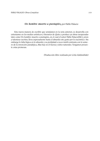 Un hombre muerto a puntapiés, por Pablo Palacio
Esta nueva manera de escribir que señalamos en la nota anterior, se desarrolla con
entusiasmo en los medios artísticos y literarios de Quito y produce ya obras inesperadas
tales como Un hombre muerto a puntapiés, en el cual el señor Pablo Palacio[SIC], joven
y talentoso escritor, lleva expresamente hasta el absurdo este gusto por lo excéntrico. Sin
embargo le falta lógica en lo absurdo y su prolijidad a veces inútil contrasta con lo some-
ro de la invención paradójica, Mas hay en él fuerza y dotes naturales. Tengamos presen-
te estas promesas.
(Traducción libre realizada por Celia Zaldumbide)
PABLO PALACIO Obras Completas 319
 