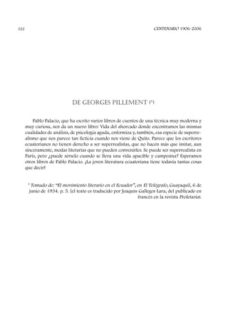 DE GEORGES PILLEMENT (*)
Pablo Palacio, que ha escrito varios libros de cuentos de una técnica muy moderna y
muy curiosa, nos da un nuevo libro: Vida del ahorcado donde encontramos las mismas
cualidades de análisis, de psicología aguda, enfermiza y, también, esa especie de superre-
alismo que nos parece tan ficticia cuando nos viene de Quito. Parece que los escritores
ecuatorianos no tienen derecho a ser superrealistas, que no hacen más que imitar, aun
sinceramente, modas literarias que no pueden convenirles. Se puede ser superrealista en
París, pero ¿puede sérselo cuando se lleva una vida apacible y campesina? Esperamos
otros libros de Pablo Palacio. ¡La joven literatura ecuatoriana tiene todavía tantas cosas
que decir!
* Tomado de: “El movimiento literario en el Ecuador”, en El Telégrafo, Guayaquil, 6 de
junio de 1934. p. 5. [el texto es traducido por Joaquín Gallegos Lara, del publicado en
francés en la revista Proletariat.
CENTENARIO 1906-2006322
 