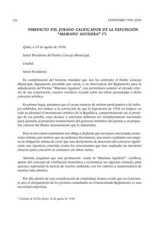 CENTENARIO 1906-2006326
VEREDICTO DEL JURADO CALIF ICADOR DE LA EXPOSICIÓN
“MARIANO AGUILERA” (*)
Quito, a 13 de agosto de 1936.
Señor Presidente del Ilustre Concejo Municipal.
Ciudad.
Señor Presidente:
En cumplimiento del honroso mandato que nos ha conferido el Ilustre Concejo
Municipal, dignamente presidido por usted, y en observancia del Reglamento para la
adjudicación del Premio “Mariano Aguilera”, nos permitimos someter al elevado crite-
rio de esa corporación, nuestro veredicto recaído sobre las obras presentadas a dicho
concurso artístico.
En primer lugar, anotamos que el escaso número de artistas participantes y de traba-
jos exhibidos, nos induce a la convicción de que la Exposición de 1936 no traduce en
toda su plenitud el movimiento artístico de la República, comprometiendo así el presti-
gio de esa prueba, cuyo alcance y extensión debieran ser verdaderamente nacionales
para ajustarla al propósito testamentario del generoso institutor del premio y al progra-
ma cultural del Ilustre Ayuntamiento que lo administra.
Pero si esta razón cuantitativa nos obliga a deplorar que no hayan concursado, nume-
rosos artistas, por motivos que no podemos discriminar, una razón cualitativa nos impo-
ne la obligación íntima de creer que una declaratoria de deserción del concurso signifi-
caría una injusticia cometida contra los concursantes que han empleado un meritorio
esfuerzo para concurrir al certamen con obras varias.
Además, juzgamos que una premiación –como la “Mariano Aguilera”– conlleva,
aparte del concepto de retribución honorífica y económica, un vigoroso estímulo, para
quienes, superando la inercia de nuestro ambiente, son los cultores y mantenedores de
nuestra vida artística.
Por ello, dentro de esta consideración de relatividad, hemos creído que en el presen-
te año, el otorgamiento de los premios consultados en el mencionado Reglamento, es una
necesidad imperiosa.
1 Tomado de El Día, Quito, 16 de agosto de 1936.
 