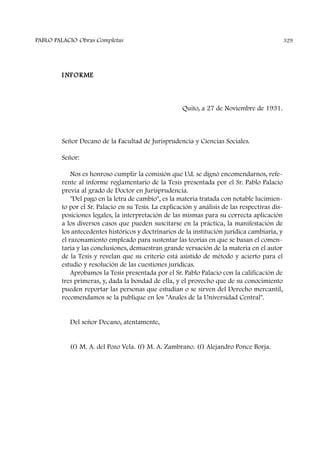 I NFORME
Quito, a 27 de Noviembre de 1931.
Señor Decano de la Facultad de Jurisprudencia y Ciencias Sociales.
Señor:
Nos es honroso cumplir la comisión que Ud. se dignó encomendarnos, refe-
rente al informe reglamentario de la Tesis presentada por el Sr. Pablo Palacio
previa al grado de Doctor en Jurisprudencia.
"Del pago en la letra de cambio", es la materia tratada con notable lucimien-
to por el Sr. Palacio en su Tesis. La explicación y análisis de las respectivas dis-
posiciones legales, la interpretación de las mismas para su correcta aplicación
a los diversos casos que pueden suscitarse en la práctica, la manifestación de
los antecedentes históricos y doctrinarios de la institución jurídica cambiaria, y
el razonamiento empleado para sustentar las teorías en que se basan el comen-
taría y las conclusiones, demuestran grande versación de la materia en el autor
de la Tesis y revelan que su criterio está asistido de método y acierto para el
estudio y resolución de las cuestiones jurídicas.
Aprobamos la Tesis presentada por el Sr. Pablo Palacio con la calificación de
tres primeras, y, dada la bondad de ella, y el provecho que de su conocimiento
pueden reportar las personas que estudian o se sirven del Derecho mercantil,
recomendamos se la publique en los "Anales de la Universidad Central".
Del señor Decano, atentamente,
(f) M. A. del Pozo Vela. (f) M. A. Zambrano. (f) Alejandro Ponce Borja.
PABLO PALACIO Obras Completas 329
 