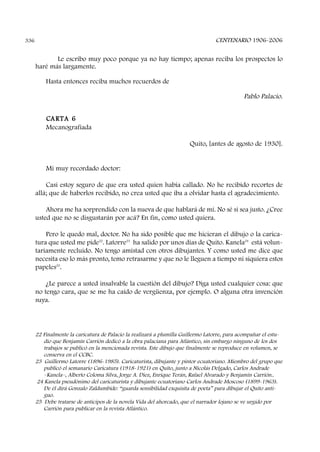 CENTENARIO 1906-2006336
Le escribo muy poco porque ya no hay tiempo; apenas reciba los prospectos lo
haré más largamente.
Hasta entonces reciba muchos recuerdos de
Pablo Palacio.
CARTA 6
Mecanografiada
Quito, [antes de agosto de 1930].
Mi muy recordado doctor:
Casi estoy seguro de que era usted quien había callado. No he recibido recortes de
allá; que de haberlos recibido, no crea usted que iba a olvidar hasta el agradecimiento.
Ahora me ha sorprendido con la nueva de que hablará de mí. No sé si sea justo. ¿Cree
usted que no se disgustarán por acá? En fin, como usted quiera.
Pero le quedo mal, doctor. No ha sido posible que me hicieran el dibujo o la carica-
tura que usted me pide22
. Latorre23
ha salido por unos días de Quito. Kanela24
está volun-
tariamente recluido. No tengo amistad con otros dibujantes. Y como usted me dice que
necesita eso lo más pronto, temo retrasarme y que no le lleguen a tiempo ni siquiera estos
papeles25
.
¿Le parece a usted insalvable la cuestión del dibujo? Diga usted cualquier cosa: que
no tengo cara, que se me ha caído de vergüenza, por ejemplo. O alguna otra invención
suya.
22 Finalmente la caricatura de Palacio la realizará a plumilla Guillermo Latorre, para acompañar el estu-
dio que Benjamín Carrión dedicó a la obra palaciana para Atlántico, sin embargo ninguno de los dos
trabajos se publicó en la mencionada revista. Este dibujo que finalmente se reproduce en volumen, se
conserva en el CCBC.
23 Guillermo Latorre (1896-1985). Caricaturista, dibujante y pintor ecuatoriano. Miembro del grupo que
publicó el semanario Caricatura (1918-1921) en Quito, junto a Nicolás Delgado, Carlos Andrade
–Kanela–, Alberto Coloma Silva, Jorge A. Diez, Enrique Terán, Rafael Alvarado y Benjamín Carrión..
24 Kanela pseudónimo del caricaturista y dibujante ecuatoriano Carlos Andrade Moscoso (1899-1963).
De él dirá Gonzalo Zaldumbide: “guarda sensibilidad exquisita de poeta” para dibujar el Quito anti-
guo.
25 Debe tratarse de anticipos de la novela Vida del ahorcado, que el narrador lojano se ve urgido por
Carrión para publicar en la revista Atlántico.
 