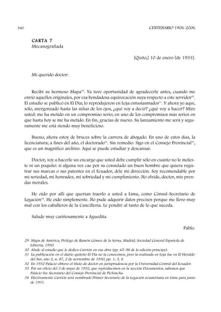 CENTENARIO 1906-2006340
CARTA 7
Mecanografiada
[Quito,] 10 de enero [de 1931].
Mi querido doctor:
Recibí su hermoso Mapa29
. Ya tuve oportunidad de agradecerle antes, cuando me
envió aquellos originales, por esa bondadosa equivocación suya respecto a este servidor30
.
El estudio se publicó en El Día; lo reprodujeron en Loja entusiasmados31
. Y ahora yo aquí,
sólo, avergonzado hasta las niñas de los ojos, ¿qué voy a decir? ¿qué voy a hacer? Mire
usted: me ha metido en un compromiso serio; en uno de los compromisos más serios en
que hasta hoy se me ha metido. En fin, gracias de nuevo. Su lanzamiento me será y segu-
ramente me está siendo muy beneficioso.
Bueno, ahora estoy de bruces sobre la carrera de abogado. En uno de estos días, la
licenciatura; a fines del año, el doctorado32
. Sin remedio. Sigo en el Consejo Provincial33
,
que es un magnífico archivo. Aquí se puede estudiar y descansar.
Doctor, voy a hacerle un encargo que usted debe cumplir sólo en cuanto no le moles-
te ni un poquito: si alguna vez cae por su consulado un buen hombre que quiera regis-
trar sus marcas o sus patentes en el Ecuador, déle mi dirección. Soy recomendable por
mi seriedad, mi honradez, mi sobriedad y mi cumplimiento. No olvide, doctor, mis pren-
das morales.
He oído por allí que querían traerlo a usted a Lima, como Cónsul-Secretario de
Legación34
. He oído simplemente. No pude adquirir datos precisos porque me llevo muy
mal con los caballeros de la Cancillería. Le pondré al tanto de lo que suceda.
Salude muy cariñosamente a Aguedita.
Pablo.
29 Mapa de América, Prólogo de Ramón Gómez de la Serna, Madrid, Sociedad General Española de
Librería, 1930.
30 Alude al estudio que le dedica Carrión en esa obra (pp. 65-98 de la edición príncipe).
31 La publicación en el diario quiteño El Día no la conocemos, pero la realizada en Loja fue en El Heraldo
del Sur, año 2, n. 87, 2 de noviembre de 1930, pp. 1, 3, 4.
32 En 1932 Palacio obtuvo el título de doctor en jurisprudencia por la Universidad Central del Ecuador.
33 Por un oficio del 3 de mayo de 1932, que reproducimos en la sección Documentos, sabemos que
Palacio fue Secretario del Consejo Provincial de Pichincha.
34 Efectivamente Carrión será nombrado Primer Secretario de la Legación ecuatoriana en Lima para junio
de 1931.
 