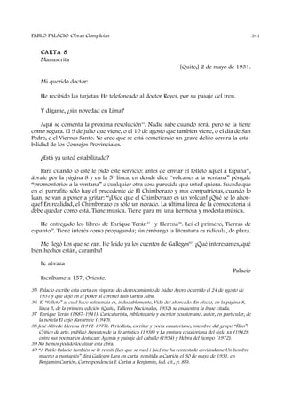 PABLO PALACIO Obras Completas 341
CARTA 8
Manuscrita
[Quito,] 2 de mayo de 1931.
Mi querido doctor:
He recibido las tarjetas. He telefoneado al doctor Reyes, por su pasaje del tren.
Y dígame, ¿sin novedad en Lima?
Aquí se comenta la próxima revolución35
. Nadie sabe cuándo será, pero se la tiene
como segura. El 9 de julio que viene, o el 10 de agosto que también viene, o el día de San
Pedro, o el Viernes Santo. Yo creo que se está cometiendo un grave delito contra la esta-
bilidad de los Consejos Provinciales.
¿Está ya usted estabilizado?
Para cuando lo esté le pido este servicio: antes de enviar el folleto aquel a España36
,
ábrale por la página 8 y en la 5ª línea, en donde dice “volcanes a la ventana” póngale
“promontorios a la ventana” o cualquier otra cosa parecida que usted quiera. Sucede que
en el parrafito sólo hay el precedente de El Chimborazo y mis compatriotas, cuando lo
lean, se van a poner a gritar: “¡Dice que el Chimborazo es un volcán! ¡Qué se lo ahor-
que! En realidad, el Chimborazo es sólo un nevado. La última línea de la convocatoria sí
debe quedar como está. Tiene música. Tiene para mí una hermosa y modesta música.
He entregado los libros de Enrique Terán37
y Llerena38
. Leí el primero, Tierras de
espanto39
. Tiene interés como propaganda; sin embargo la literatura es ridícula, de plaza.
Me llegó Los que se van. He leído ya los cuentos de Gallegos40
. ¡Qué interesantes, qué
bien hechos están, caramba!
Le abraza
Palacio
Escríbame a 157, Oriente.
35 Palacio escribe esta carta en vísperas del derrocamiento de Isidro Ayora ocurrido el 24 de agosto de
1931 y que dejó en el poder al coronel Luis Larrea Alba.
36 El “folleto” al cual hace referencia es, indudablemente, Vida del ahorcado. En efecto, en la página 8,
línea 5, de la primera edición (Quito, Talleres Nacionales, 1932) se encuentra la frase citada.
37 Enrique Terán (1887-1941). Caricaturista, bibliotecario y escritor ecuatoriano, autor, en particular, de
la novela El cojo Navarrete (1940).
38 José Alfredo Llerena (1912-1977). Periodista, escritor y poeta ecuatoriano, miembro del grupo “Élan”.
Crítico de arte, publicó Aspectos de la fe artística (1938) y La pintura ecuatoriana del siglo xx (1942);
entre sus poemarios destacan: Agonía y paisaje del caballo (1934) y Hebra del tiempo (1972).
39 No hemos podido localizar esta obra.
40 “A Pablo Palacio también se lo remití [Los que se van] i [sic] me ha contestado enviándome Un hombre
muerto a puntapiés” dirá Gallegos Lara en carta remitida a Carrión el 30 de mayo de 1931. en
Benjamín Carrión, Correspondencia I: Cartas a Benjamín, (ed. cit., p. 83).
 