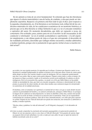 PABLO PALACIO Obras Completas 351
En mi opinión se trata de un error fundamental. Yo entiendo que hay dos literaturas
que siguen el criterio materialístico: una de lucha, de combate, y otra que puede ser sim-
plemente expositiva. Respecto a la primera está bien todo lo que él dice: pero respecto a
la segunda, rotundamente, no. Si la literatura es un fenómeno real, reflejo fiel de las con-
diciones materiales de vida, de las condiciones económicas de un momento histórico, es
preciso que en la obra literaria se refleje fielmente lo que es y no el concepto romántico
o espirativo del autor. De momento decadentista, que debe ser expuesto a secas, sin
comentario. Dos actitudes, pues, existen para mí en el escritor: la del encauzador, la del
conductor y reformador –no en el sentido acomodaticio y oportunista– y la del exposi-
tor simplemente, y este último punto de vista es el que me corresponde: el descrédito de
las realidades presentes, descrédito que Gallegos mismo encuentra a medias admirativo,
a medias repelente, porque esto es justamente lo que quería: invitar al asco a nuestra ver-
dad actual62
.
Pablo Palacio.
sus ácidos con una regular puntería. Se esperaba que la afinase. Creíamos que llegaría a meter en su
literatura la cantidad indispensable de análisis económico de la vida para darse cuenta de contra quién
debía dirigir sus tiros. Pero nuestro tirador se pasó de inteligente. Dio un compuesto químicamente
más fino a sus ácidos. Mas no supo contra quien disparar. Disparó contra todos y contra sí mismo. De
tal manera no llega a acertarle a nadie en la inofensiva novela recién publicada. Se admira en ella la
inteligencia. Pero se la encuentra fría, egoísta, y se puede ver al fin que Pablo Palacio no ha podido
olvidar su mentalidad de clase, que tiene un concepto mezquino, clownesco y desorientado de la vida,
propia en general de las clases medias, de estas clases medias cuya existencia niegan los interpretado-
res autóctonos de la realidad americana.
El dualismo, entre el romántico ser espiritual y el animal del ser físico con que se suele dividir mecáni-
camente la personalidad del hombre, y su natural contradicción, amargan a Pablo Palacio. Lo persigue
la imagen de los cadáveres en descomposición y se lanza en diatribas contra Ana, cuando está saciado
de ella, tras la noche de bodas. Se burla de su emoción ante la naturaleza. Trata con un izquierdismo
confusionista las cuestiones políticas. Todo ello lo hace sistemáticamente, con estilo apto para expresar
su actitud. Después de leer Vida del ahorcado nos queda una sensación, una sensación sí, admirativa a
medias, a medias repelente.
“Hechos, ideas y palabras: La vida del ahorcado”, en El Telégrafo, Guayaquil, 11 de diciembre de
1932.
62 Como se puede comprobar la conclusión del narrador guayaquileño y la apreciación epistolar de
Palacio no son tan opuestas como se cree, léase en Vida del Ahorcado: “Con guantes de operar, hago
un pequeño bolo de lodo suburbano. Lo echo a rodar por esas calles: los que se tapen las narices le
habrán encontrado carne de su carne”.
 
